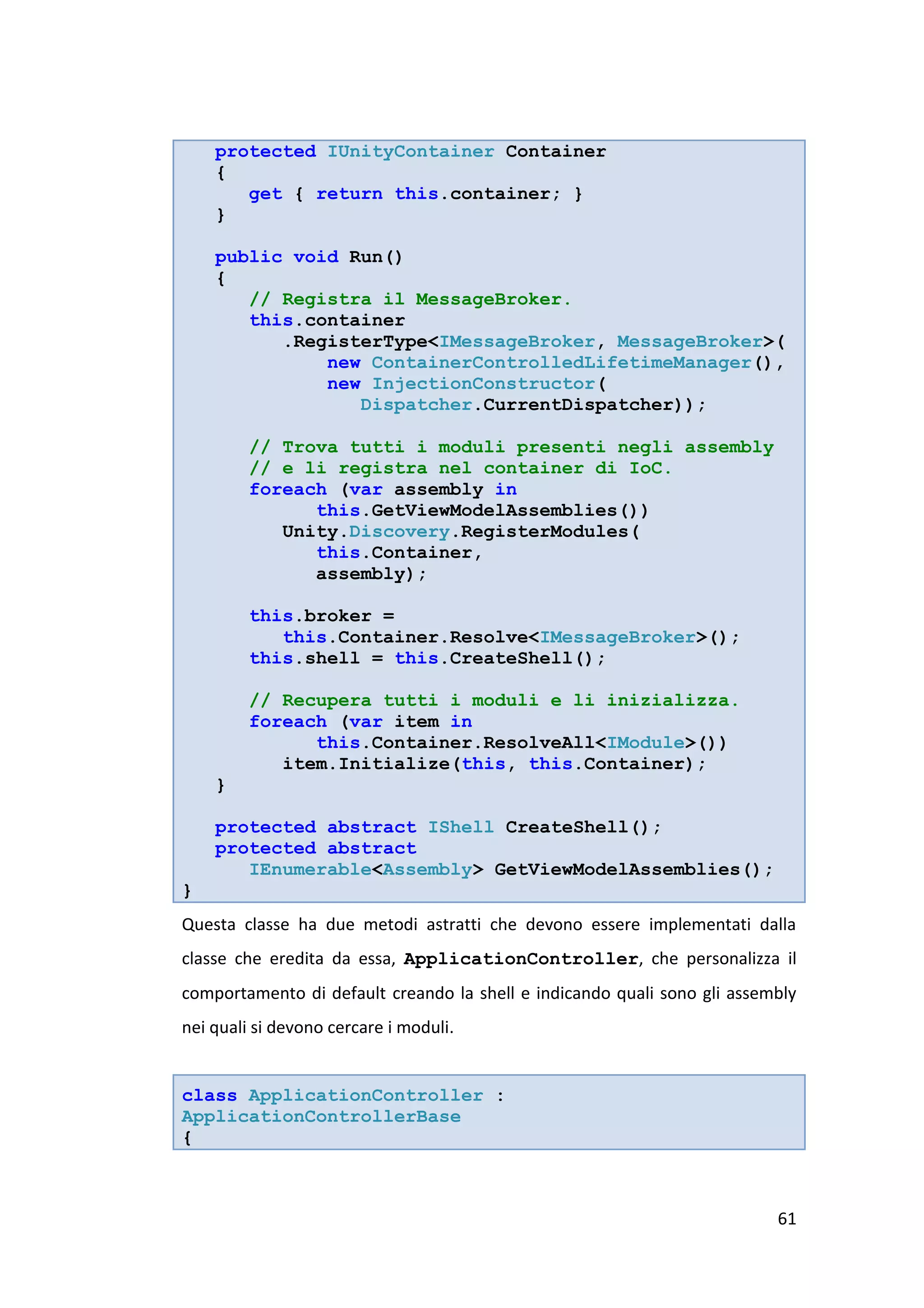 protected IUnityContainer Container
    {
       get { return this.container; }
    }

    public void Run()
    {
       // Registra il MessageBroker.
       this.container
          .RegisterType<IMessageBroker, MessageBroker>(
              new ContainerControlledLifetimeManager(),
              new InjectionConstructor(
                 Dispatcher.CurrentDispatcher));

         // Trova tutti i moduli presenti negli assembly
         // e li registra nel container di IoC.
         foreach (var assembly in
               this.GetViewModelAssemblies())
            Unity.Discovery.RegisterModules(
               this.Container,
               assembly);

         this.broker =
            this.Container.Resolve<IMessageBroker>();
         this.shell = this.CreateShell();

         // Recupera tutti i moduli e li inizializza.
         foreach (var item in
               this.Container.ResolveAll<IModule>())
            item.Initialize(this, this.Container);
    }

    protected abstract IShell CreateShell();
    protected abstract
       IEnumerable<Assembly> GetViewModelAssemblies();
}
Questa classe ha due metodi astratti che devono essere implementati dalla
classe che eredita da essa, ApplicationController, che personalizza il
comportamento di default creando la shell e indicando quali sono gli assembly
nei quali si devono cercare i moduli.


class ApplicationController :
ApplicationControllerBase
{



                                                                          61
 