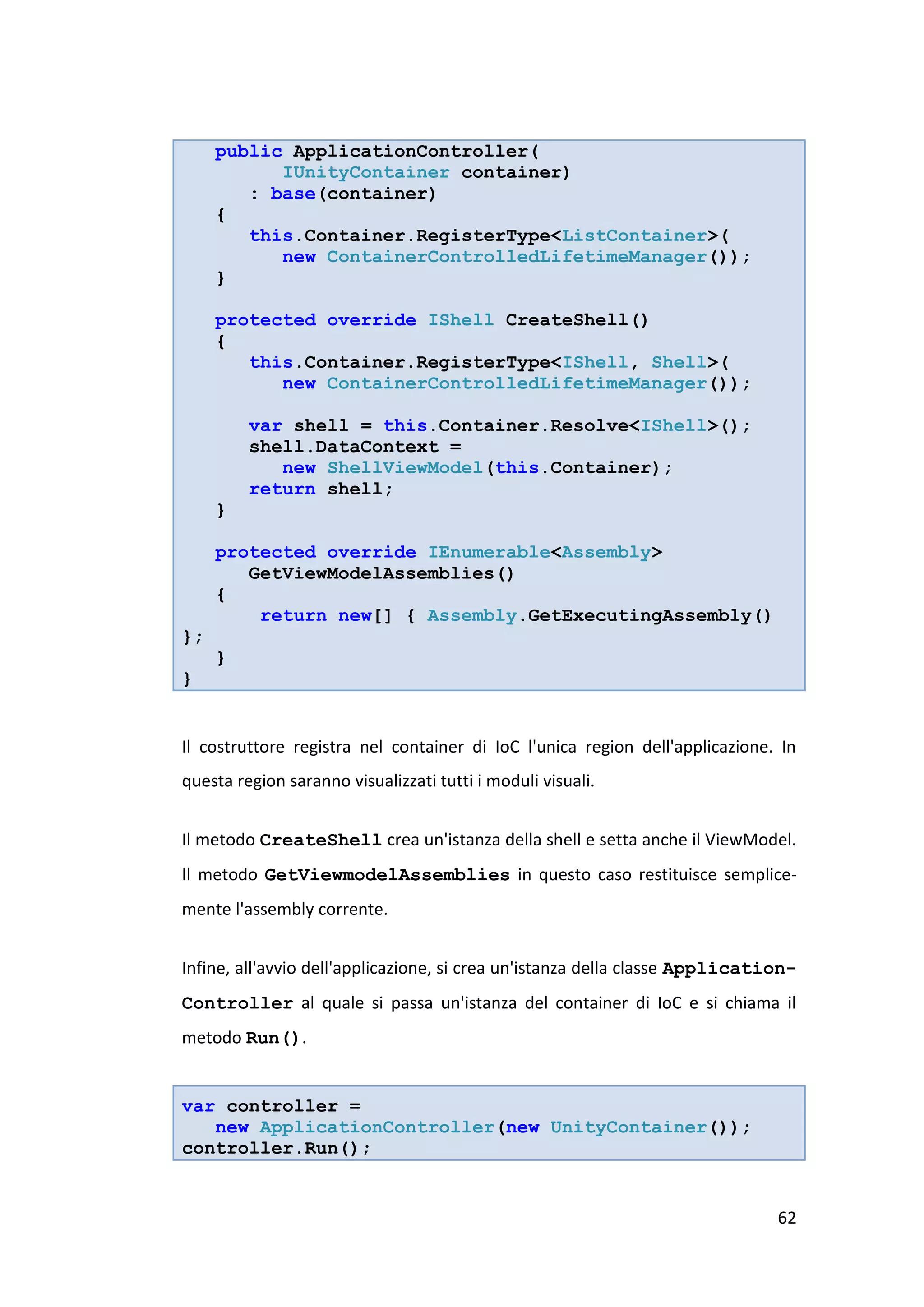 public ApplicationController(
           IUnityContainer container)
        : base(container)
     {
        this.Container.RegisterType<ListContainer>(
           new ContainerControlledLifetimeManager());
     }

     protected override IShell CreateShell()
     {
        this.Container.RegisterType<IShell, Shell>(
           new ContainerControlledLifetimeManager());

         var shell = this.Container.Resolve<IShell>();
         shell.DataContext =
            new ShellViewModel(this.Container);
         return shell;
     }

     protected override IEnumerable<Assembly>
        GetViewModelAssemblies()
     {
         return new[] { Assembly.GetExecutingAssembly()
};
     }
}


Il costruttore registra nel container di IoC l'unica region dell'applicazione. In
questa region saranno visualizzati tutti i moduli visuali.


Il metodo CreateShell crea un'istanza della shell e setta anche il ViewModel.
Il metodo GetViewmodelAssemblies in questo caso restituisce semplice-
mente l'assembly corrente.


Infine, all'avvio dell'applicazione, si crea un'istanza della classe Application-
Controller al quale si passa un'istanza del container di IoC e si chiama il
metodo Run().


var controller =
   new ApplicationController(new UnityContainer());
controller.Run();


                                                                              62
 