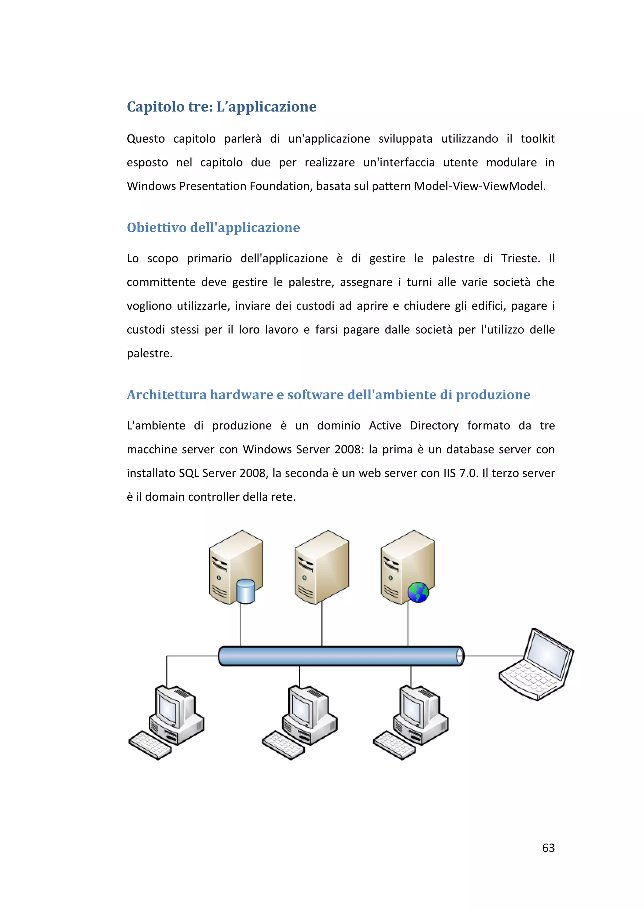 Capitolo tre: L’applicazione

Questo capitolo parlerà di un'applicazione sviluppata utilizzando il toolkit
esposto nel capitolo due per realizzare un'interfaccia utente modulare in
Windows Presentation Foundation, basata sul pattern Model-View-ViewModel.


Obiettivo dell'applicazione

Lo scopo primario dell'applicazione è di gestire le palestre di Trieste. Il
committente deve gestire le palestre, assegnare i turni alle varie società che
vogliono utilizzarle, inviare dei custodi ad aprire e chiudere gli edifici, pagare i
custodi stessi per il loro lavoro e farsi pagare dalle società per l'utilizzo delle
palestre.


Architettura hardware e software dell'ambiente di produzione

L'ambiente di produzione è un dominio Active Directory formato da tre
macchine server con Windows Server 2008: la prima è un database server con
installato SQL Server 2008, la seconda è un web server con IIS 7.0. Il terzo server
è il domain controller della rete.




                                                                                 63
 