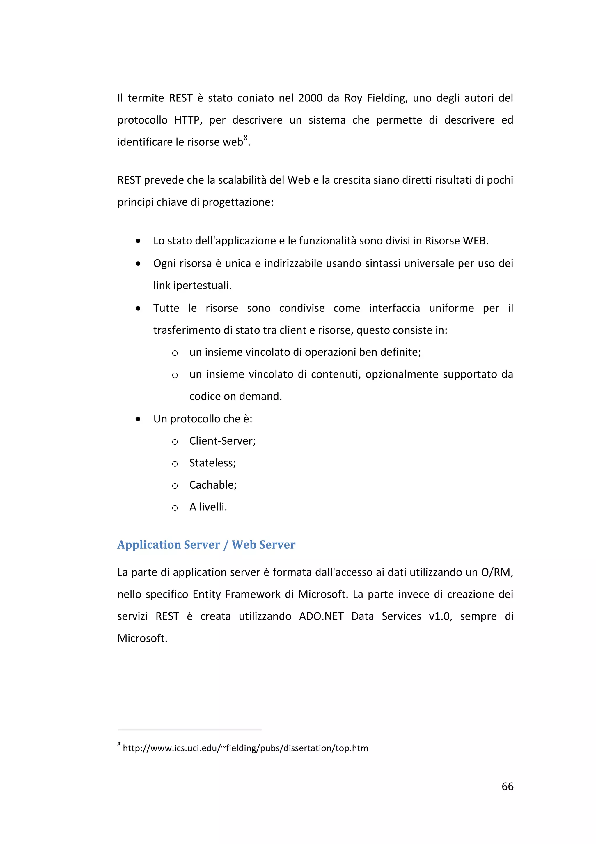 Il termite REST è stato coniato nel 2000 da Roy Fielding, uno degli autori del
protocollo HTTP, per descrivere un sistema che permette di descrivere ed
identificare le risorse web8.


REST prevede che la scalabilità del Web e la crescita siano diretti risultati di pochi
principi chiave di progettazione:


          Lo stato dell'applicazione e le funzionalità sono divisi in Risorse WEB.
          Ogni risorsa è unica e indirizzabile usando sintassi universale per uso dei
           link ipertestuali.
          Tutte le risorse sono condivise come interfaccia uniforme per il
           trasferimento di stato tra client e risorse, questo consiste in:
               o un insieme vincolato di operazioni ben definite;
               o un insieme vincolato di contenuti, opzionalmente supportato da
                   codice on demand.
          Un protocollo che è:
               o Client-Server;
               o Stateless;
               o Cachable;
               o A livelli.


Application Server / Web Server

La parte di application server è formata dall'accesso ai dati utilizzando un O/RM,
nello specifico Entity Framework di Microsoft. La parte invece di creazione dei
servizi REST è creata utilizzando ADO.NET Data Services v1.0, sempre di
Microsoft.




8
    http://www.ics.uci.edu/~fielding/pubs/dissertation/top.htm


                                                                                      66
 