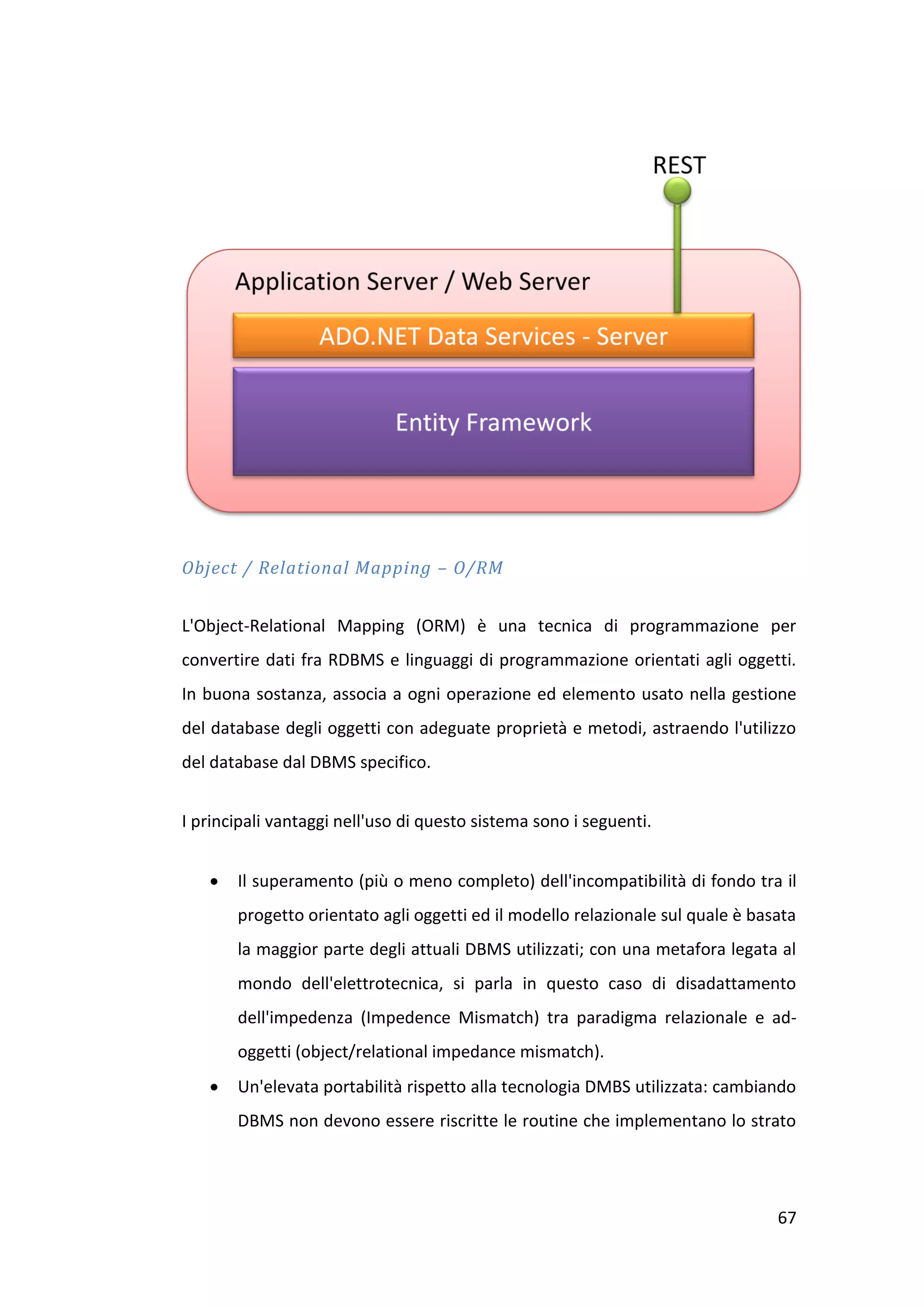 Object / Relational Mapping – O/RM


L'Object-Relational Mapping (ORM) è una tecnica di programmazione per
convertire dati fra RDBMS e linguaggi di programmazione orientati agli oggetti.
In buona sostanza, associa a ogni operazione ed elemento usato nella gestione
del database degli oggetti con adeguate proprietà e metodi, astraendo l'utilizzo
del database dal DBMS specifico.


I principali vantaggi nell'uso di questo sistema sono i seguenti.


      Il superamento (più o meno completo) dell'incompatibilità di fondo tra il
       progetto orientato agli oggetti ed il modello relazionale sul quale è basata
       la maggior parte degli attuali DBMS utilizzati; con una metafora legata al
       mondo dell'elettrotecnica, si parla in questo caso di disadattamento
       dell'impedenza (Impedence Mismatch) tra paradigma relazionale e ad-
       oggetti (object/relational impedance mismatch).
      Un'elevata portabilità rispetto alla tecnologia DMBS utilizzata: cambiando
       DBMS non devono essere riscritte le routine che implementano lo strato




                                                                                67
 
