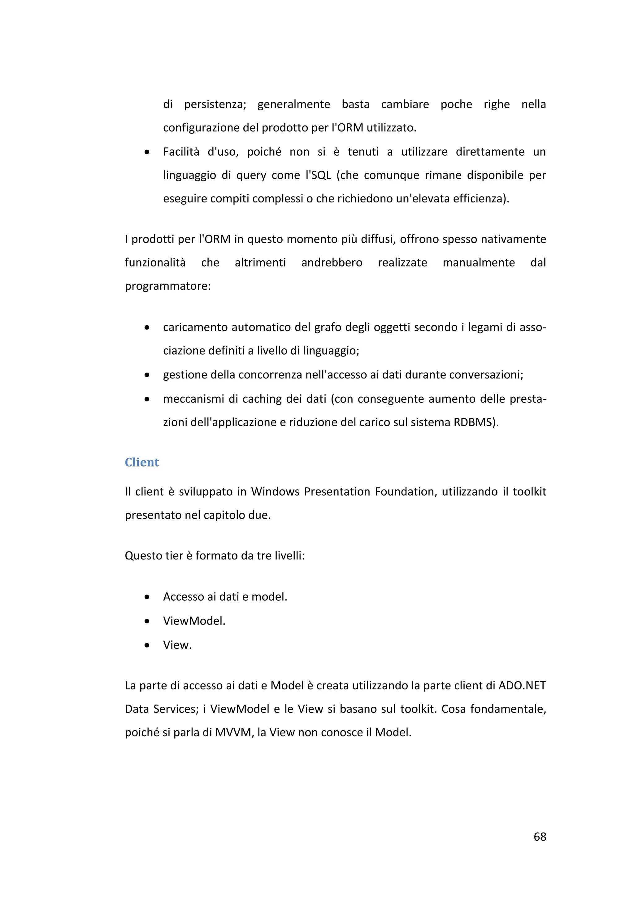 di persistenza; generalmente basta cambiare poche righe nella
         configurazione del prodotto per l'ORM utilizzato.
        Facilità d'uso, poiché non si è tenuti a utilizzare direttamente un
         linguaggio di query come l'SQL (che comunque rimane disponibile per
         eseguire compiti complessi o che richiedono un'elevata efficienza).


I prodotti per l'ORM in questo momento più diffusi, offrono spesso nativamente
funzionalità     che    altrimenti    andrebbero      realizzate   manualmente    dal
programmatore:


        caricamento automatico del grafo degli oggetti secondo i legami di asso-
         ciazione definiti a livello di linguaggio;
        gestione della concorrenza nell'accesso ai dati durante conversazioni;
        meccanismi di caching dei dati (con conseguente aumento delle presta-
         zioni dell'applicazione e riduzione del carico sul sistema RDBMS).


Client

Il client è sviluppato in Windows Presentation Foundation, utilizzando il toolkit
presentato nel capitolo due.


Questo tier è formato da tre livelli:


        Accesso ai dati e model.
        ViewModel.
        View.


La parte di accesso ai dati e Model è creata utilizzando la parte client di ADO.NET
Data Services; i ViewModel e le View si basano sul toolkit. Cosa fondamentale,
poiché si parla di MVVM, la View non conosce il Model.




                                                                                  68
 