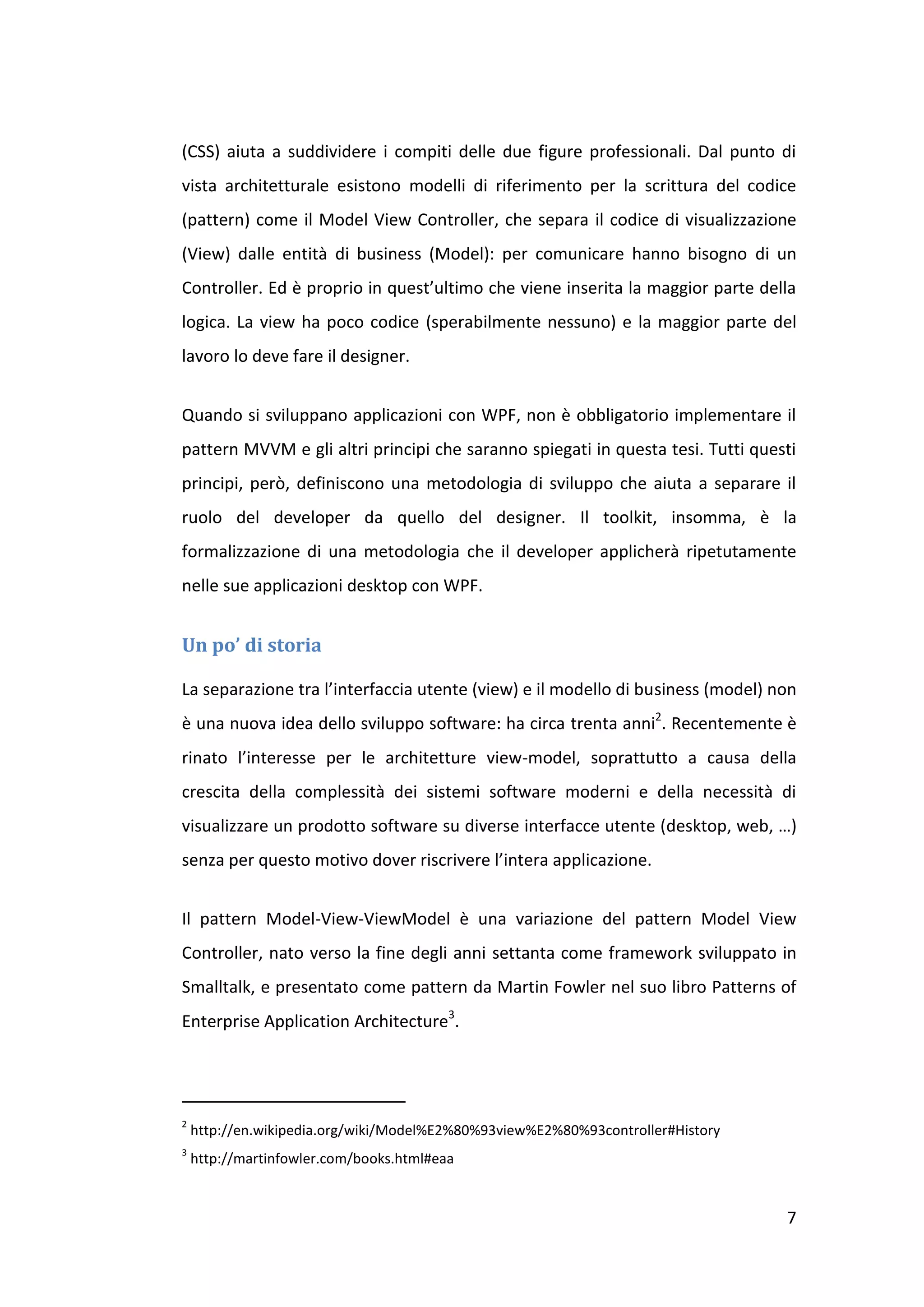 (CSS) aiuta a suddividere i compiti delle due figure professionali. Dal punto di
vista architetturale esistono modelli di riferimento per la scrittura del codice
(pattern) come il Model View Controller, che separa il codice di visualizzazione
(View) dalle entità di business (Model): per comunicare hanno bisogno di un
Controller. Ed è proprio in quest’ultimo che viene inserita la maggior parte della
logica. La view ha poco codice (sperabilmente nessuno) e la maggior parte del
lavoro lo deve fare il designer.


Quando si sviluppano applicazioni con WPF, non è obbligatorio implementare il
pattern MVVM e gli altri principi che saranno spiegati in questa tesi. Tutti questi
principi, però, definiscono una metodologia di sviluppo che aiuta a separare il
ruolo del developer da quello del designer. Il toolkit, insomma, è la
formalizzazione di una metodologia che il developer applicherà ripetutamente
nelle sue applicazioni desktop con WPF.


Un po’ di storia

La separazione tra l’interfaccia utente (view) e il modello di business (model) non
è una nuova idea dello sviluppo software: ha circa trenta anni2. Recentemente è
rinato l’interesse per le architetture view-model, soprattutto a causa della
crescita della complessità dei sistemi software moderni e della necessità di
visualizzare un prodotto software su diverse interfacce utente (desktop, web, …)
senza per questo motivo dover riscrivere l’intera applicazione.


Il pattern Model-View-ViewModel è una variazione del pattern Model View
Controller, nato verso la fine degli anni settanta come framework sviluppato in
Smalltalk, e presentato come pattern da Martin Fowler nel suo libro Patterns of
Enterprise Application Architecture3.




2
    http://en.wikipedia.org/wiki/Model%E2%80%93view%E2%80%93controller#History
3
    http://martinfowler.com/books.html#eaa


                                                                                 7
 