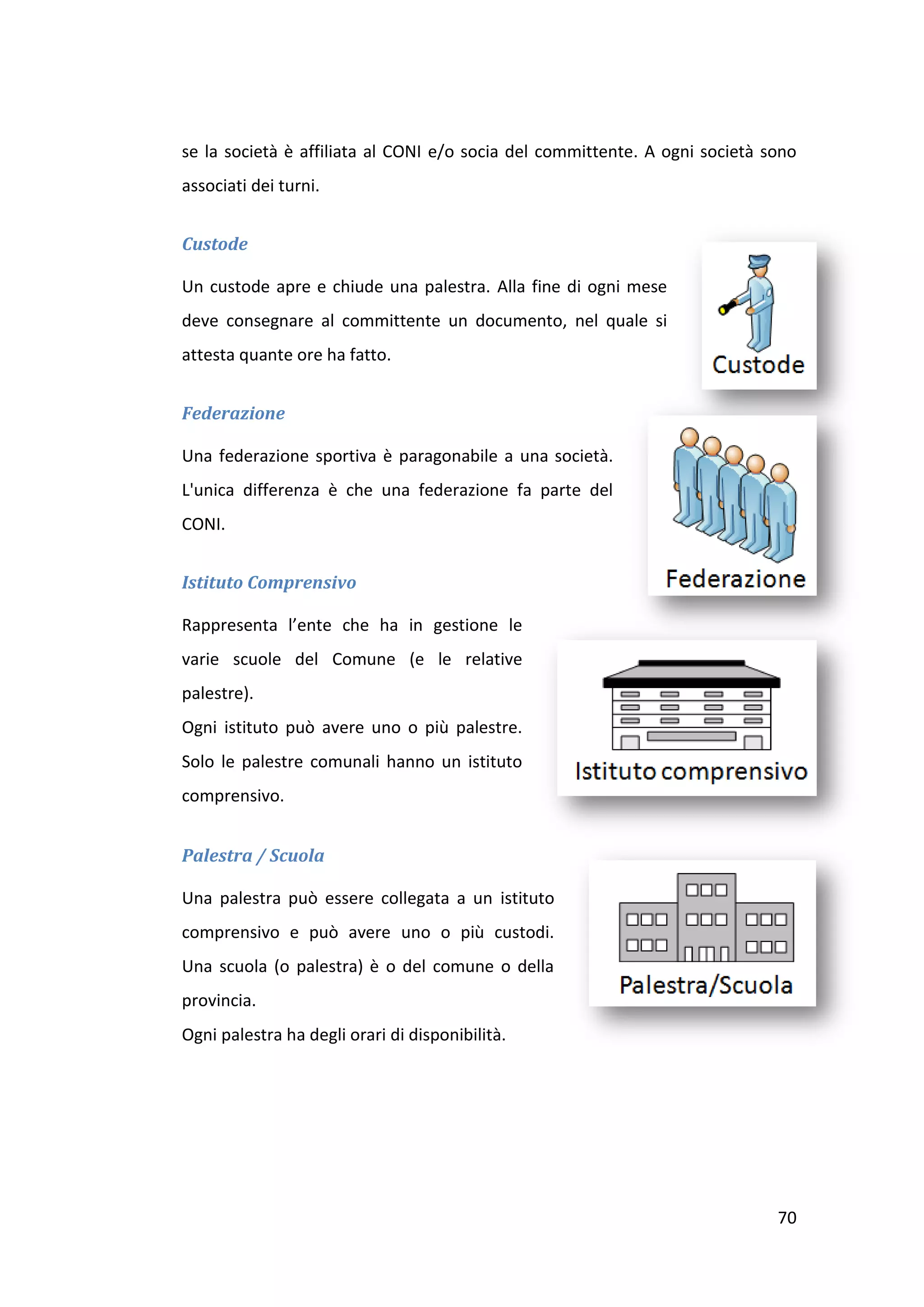 se la società è affiliata al CONI e/o socia del committente. A ogni società sono
associati dei turni.


Custode

Un custode apre e chiude una palestra. Alla fine di ogni mese
deve consegnare al committente un documento, nel quale si
attesta quante ore ha fatto.


Federazione

Una federazione sportiva è paragonabile a una società.
L'unica differenza è che una federazione fa parte del
CONI.


Istituto Comprensivo

Rappresenta l’ente che ha in gestione le
varie scuole del Comune (e le relative
palestre).
Ogni istituto può avere uno o più palestre.
Solo le palestre comunali hanno un istituto
comprensivo.


Palestra / Scuola

Una palestra può essere collegata a un istituto
comprensivo e può avere uno o più custodi.
Una scuola (o palestra) è o del comune o della
provincia.
Ogni palestra ha degli orari di disponibilità.




                                                                             70
 