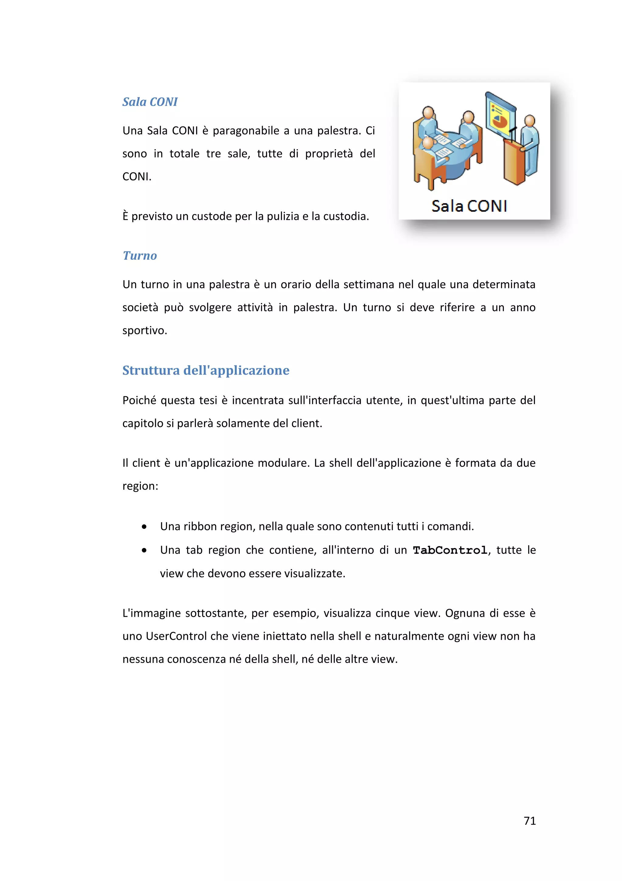 Sala CONI

Una Sala CONI è paragonabile a una palestra. Ci
sono in totale tre sale, tutte di proprietà del
CONI.


È previsto un custode per la pulizia e la custodia.


Turno

Un turno in una palestra è un orario della settimana nel quale una determinata
società può svolgere attività in palestra. Un turno si deve riferire a un anno
sportivo.


Struttura dell'applicazione

Poiché questa tesi è incentrata sull'interfaccia utente, in quest'ultima parte del
capitolo si parlerà solamente del client.


Il client è un'applicazione modulare. La shell dell'applicazione è formata da due
region:


         Una ribbon region, nella quale sono contenuti tutti i comandi.
         Una tab region che contiene, all'interno di un TabControl, tutte le
          view che devono essere visualizzate.


L'immagine sottostante, per esempio, visualizza cinque view. Ognuna di esse è
uno UserControl che viene iniettato nella shell e naturalmente ogni view non ha
nessuna conoscenza né della shell, né delle altre view.




                                                                               71
 