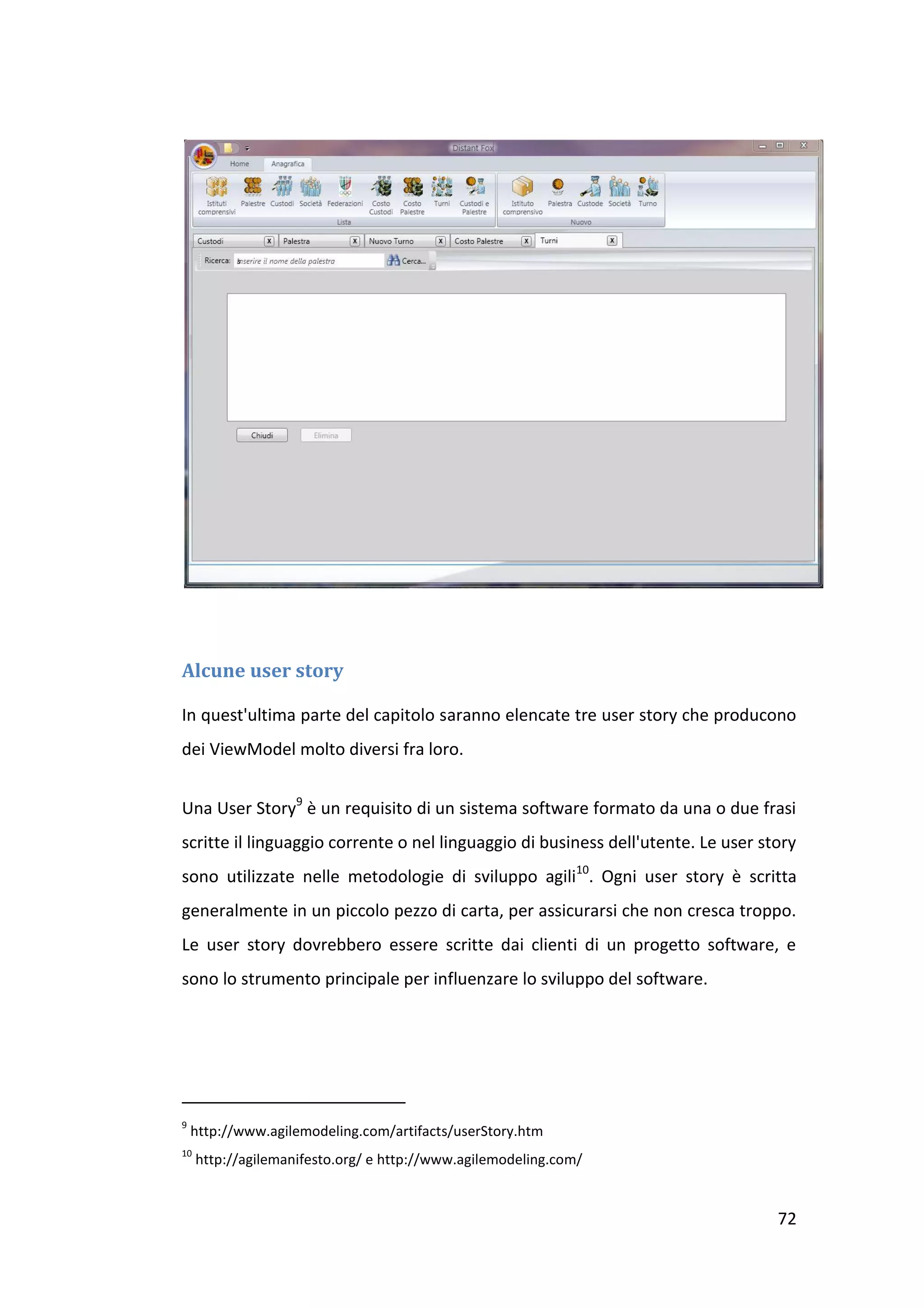 Alcune user story

In quest'ultima parte del capitolo saranno elencate tre user story che producono
dei ViewModel molto diversi fra loro.


Una User Story9 è un requisito di un sistema software formato da una o due frasi
scritte il linguaggio corrente o nel linguaggio di business dell'utente. Le user story
sono utilizzate nelle metodologie di sviluppo agili10. Ogni user story è scritta
generalmente in un piccolo pezzo di carta, per assicurarsi che non cresca troppo.
Le user story dovrebbero essere scritte dai clienti di un progetto software, e
sono lo strumento principale per influenzare lo sviluppo del software.




9
    http://www.agilemodeling.com/artifacts/userStory.htm
10
     http://agilemanifesto.org/ e http://www.agilemodeling.com/


                                                                                   72
 