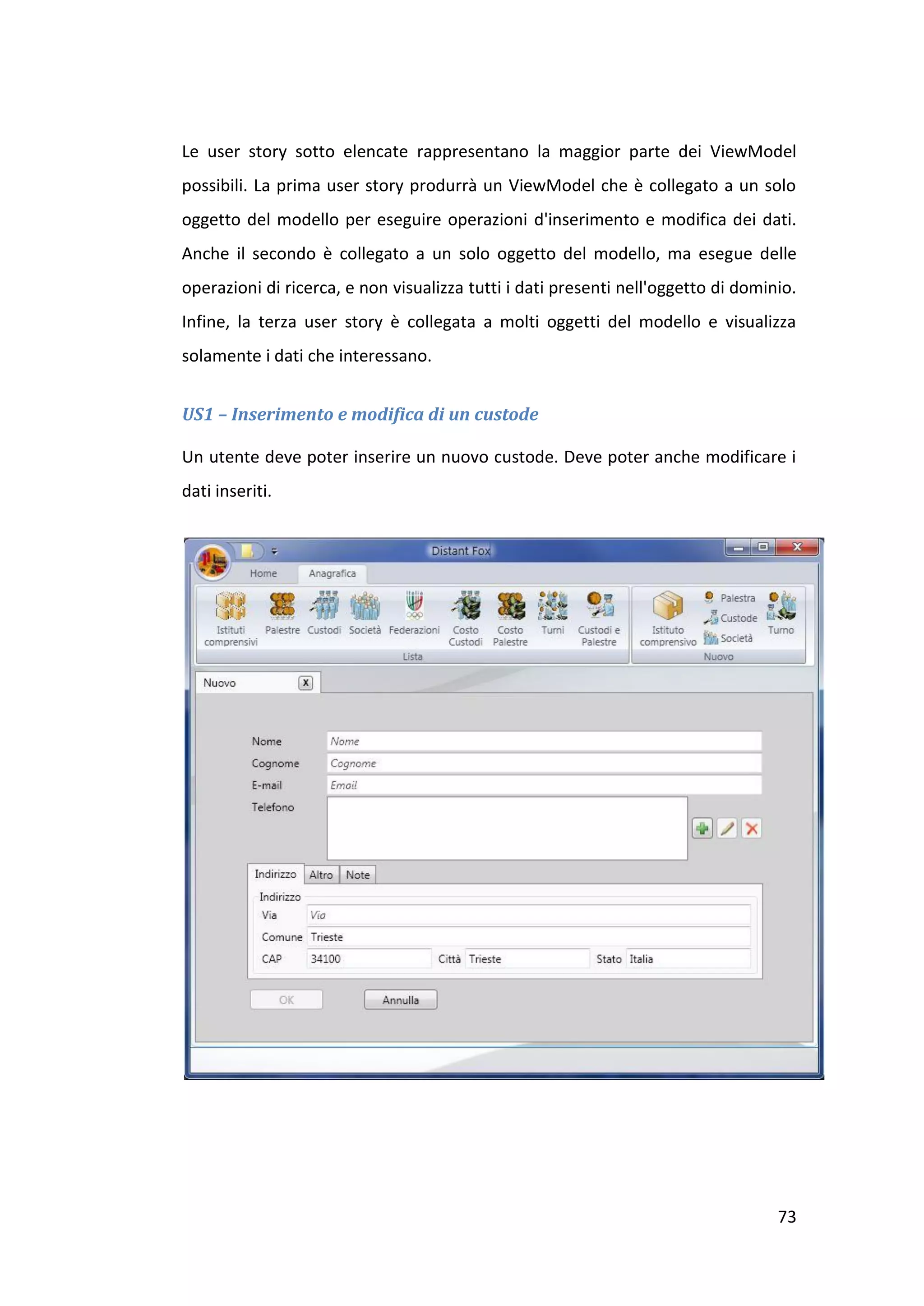Le user story sotto elencate rappresentano la maggior parte dei ViewModel
possibili. La prima user story produrrà un ViewModel che è collegato a un solo
oggetto del modello per eseguire operazioni d'inserimento e modifica dei dati.
Anche il secondo è collegato a un solo oggetto del modello, ma esegue delle
operazioni di ricerca, e non visualizza tutti i dati presenti nell'oggetto di dominio.
Infine, la terza user story è collegata a molti oggetti del modello e visualizza
solamente i dati che interessano.


US1 – Inserimento e modifica di un custode

Un utente deve poter inserire un nuovo custode. Deve poter anche modificare i
dati inseriti.




                                                                                   73
 