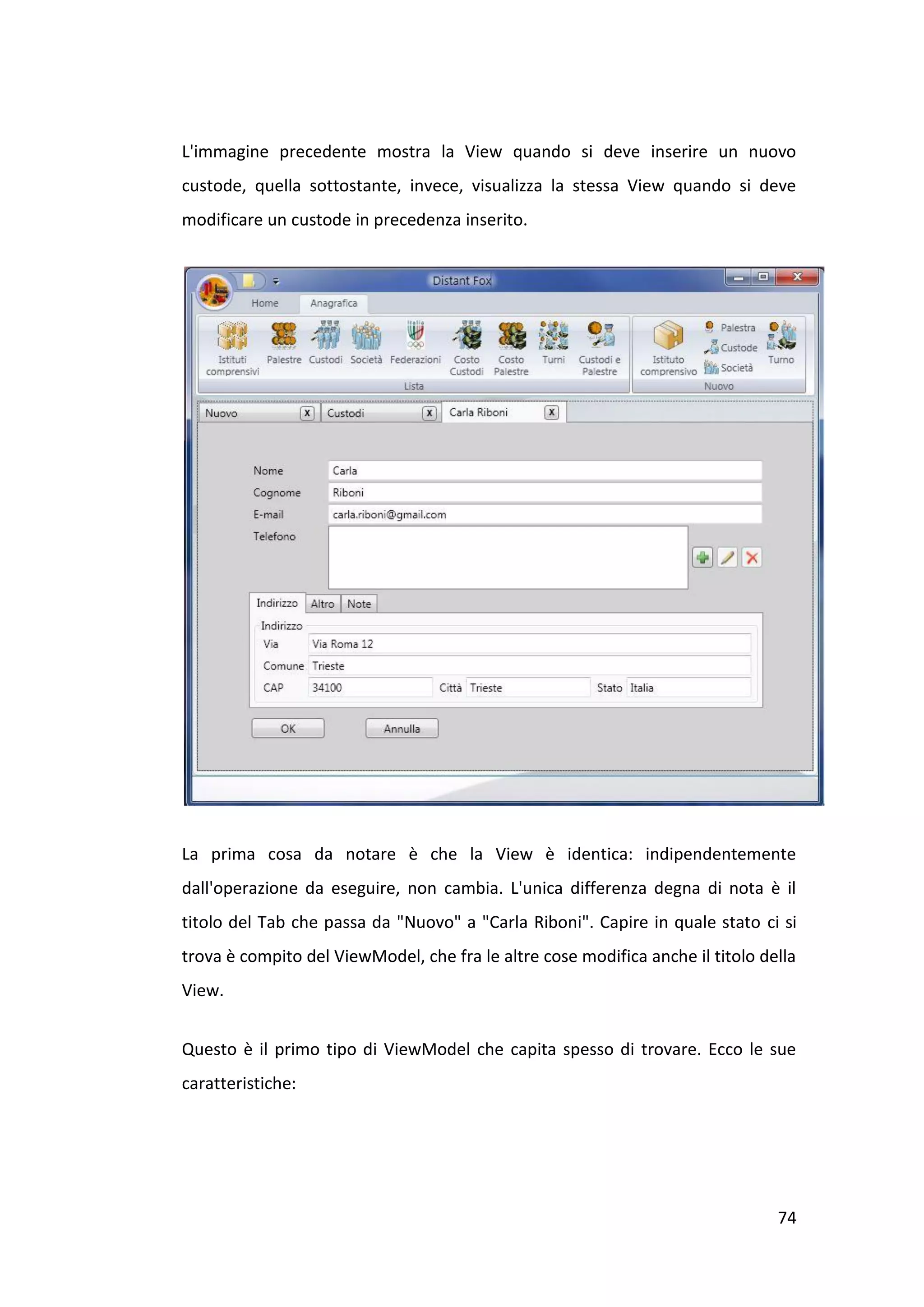 L'immagine precedente mostra la View quando si deve inserire un nuovo
custode, quella sottostante, invece, visualizza la stessa View quando si deve
modificare un custode in precedenza inserito.




La prima cosa da notare è che la View è identica: indipendentemente
dall'operazione da eseguire, non cambia. L'unica differenza degna di nota è il
titolo del Tab che passa da "Nuovo" a "Carla Riboni". Capire in quale stato ci si
trova è compito del ViewModel, che fra le altre cose modifica anche il titolo della
View.


Questo è il primo tipo di ViewModel che capita spesso di trovare. Ecco le sue
caratteristiche:




                                                                                74
 