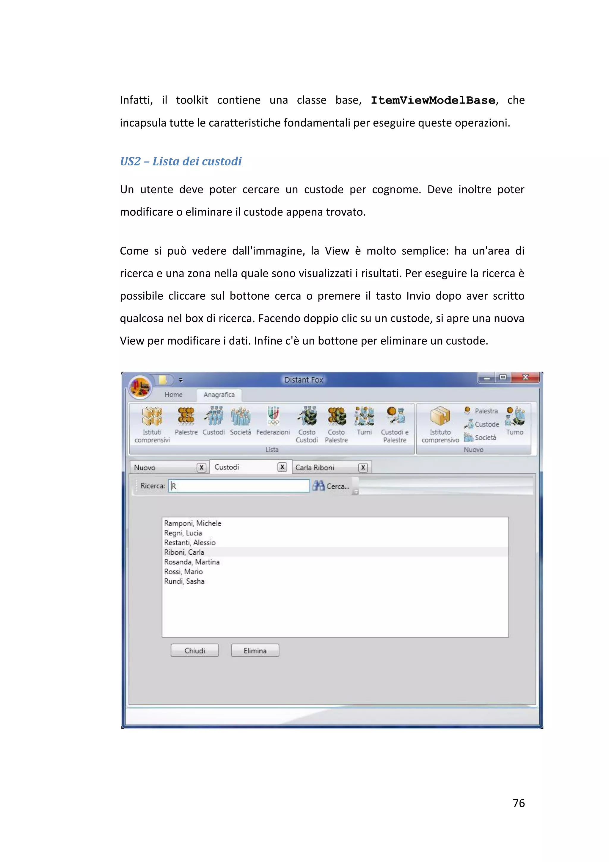 Infatti, il toolkit contiene una classe base, ItemViewModelBase, che
incapsula tutte le caratteristiche fondamentali per eseguire queste operazioni.


US2 – Lista dei custodi

Un utente deve poter cercare un custode per cognome. Deve inoltre poter
modificare o eliminare il custode appena trovato.


Come si può vedere dall'immagine, la View è molto semplice: ha un'area di
ricerca e una zona nella quale sono visualizzati i risultati. Per eseguire la ricerca è
possibile cliccare sul bottone cerca o premere il tasto Invio dopo aver scritto
qualcosa nel box di ricerca. Facendo doppio clic su un custode, si apre una nuova
View per modificare i dati. Infine c'è un bottone per eliminare un custode.




                                                                                    76
 