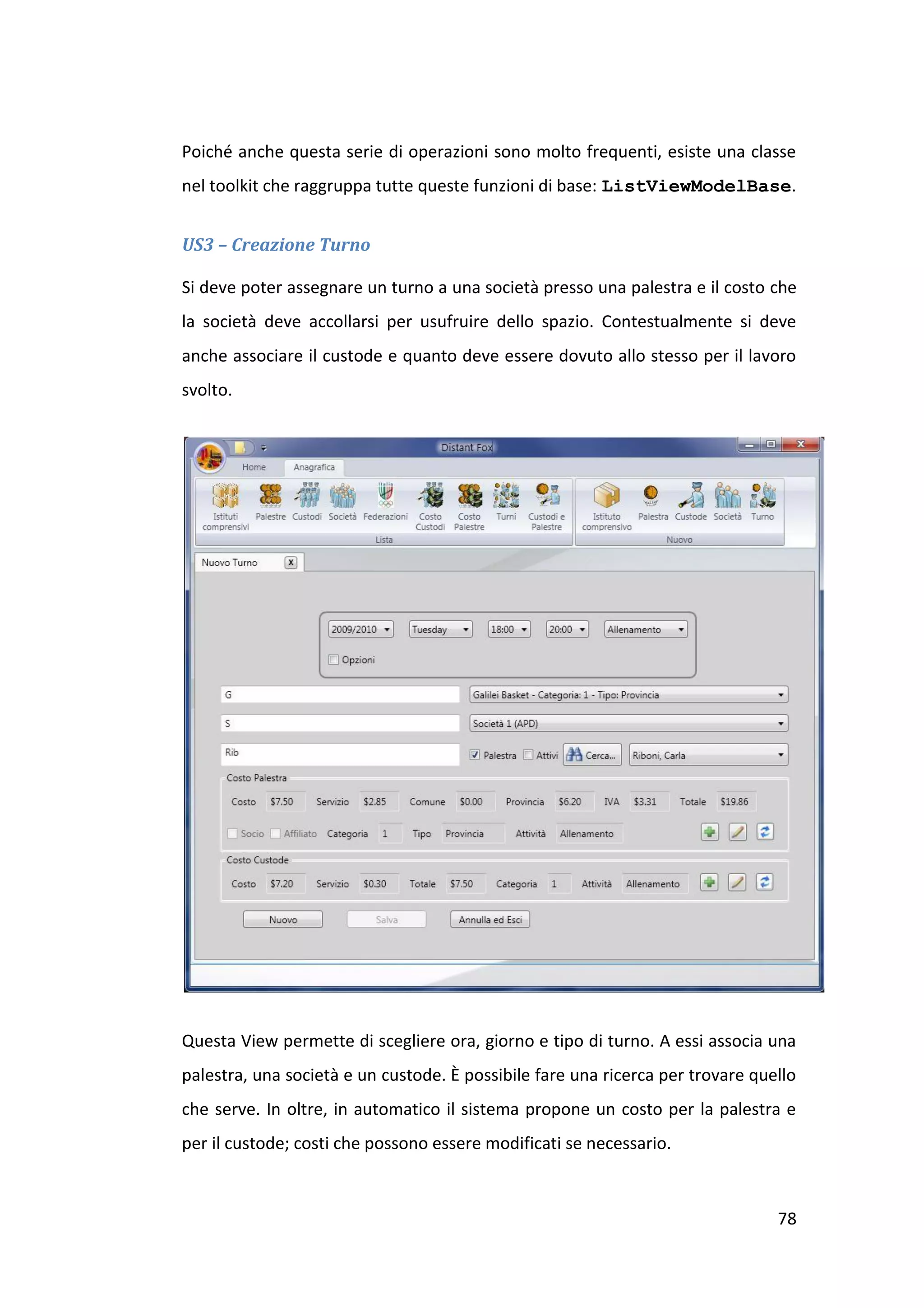 Poiché anche questa serie di operazioni sono molto frequenti, esiste una classe
nel toolkit che raggruppa tutte queste funzioni di base: ListViewModelBase.


US3 – Creazione Turno

Si deve poter assegnare un turno a una società presso una palestra e il costo che
la società deve accollarsi per usufruire dello spazio. Contestualmente si deve
anche associare il custode e quanto deve essere dovuto allo stesso per il lavoro
svolto.




Questa View permette di scegliere ora, giorno e tipo di turno. A essi associa una
palestra, una società e un custode. È possibile fare una ricerca per trovare quello
che serve. In oltre, in automatico il sistema propone un costo per la palestra e
per il custode; costi che possono essere modificati se necessario.



                                                                                78
 
