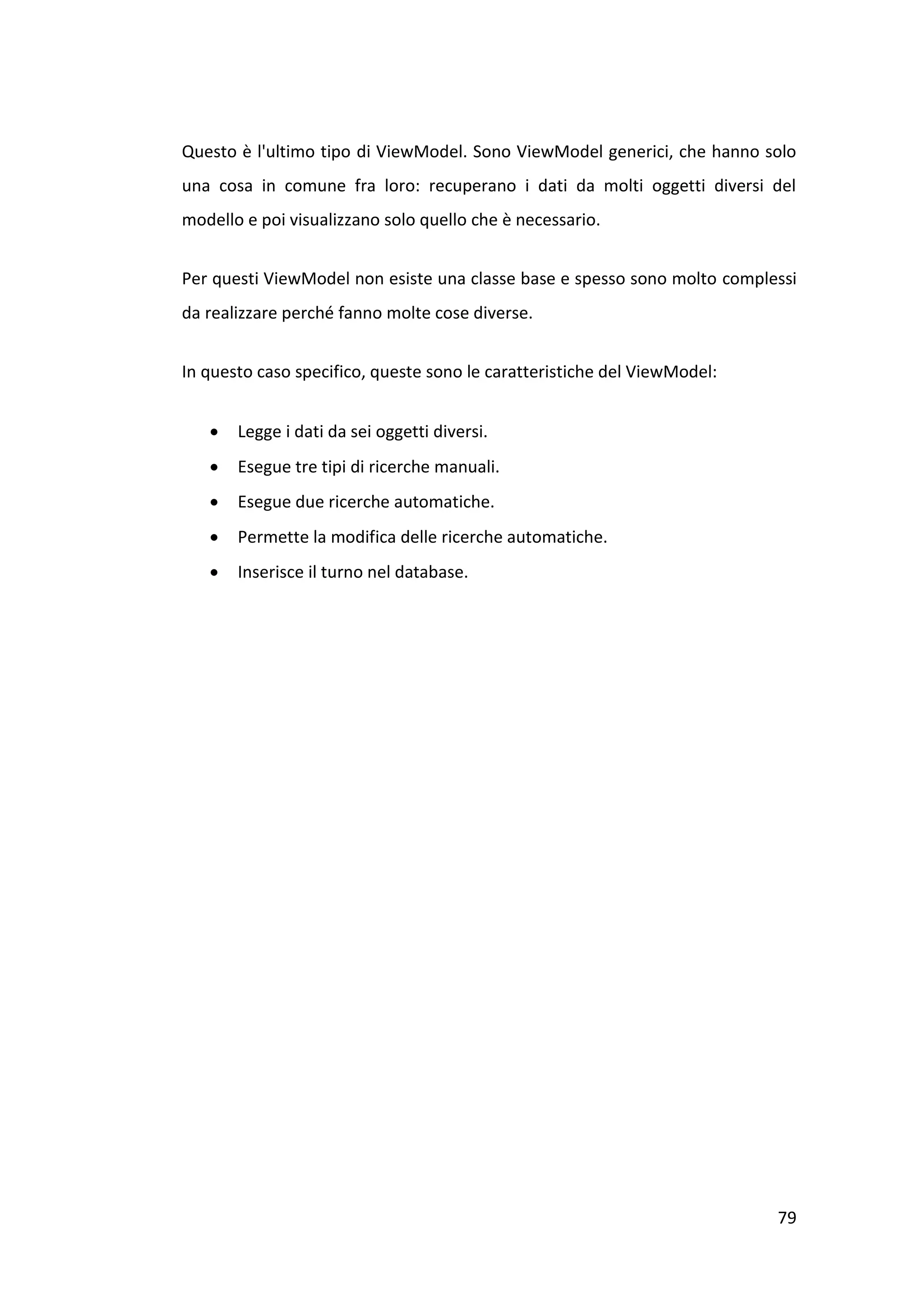 Questo è l'ultimo tipo di ViewModel. Sono ViewModel generici, che hanno solo
una cosa in comune fra loro: recuperano i dati da molti oggetti diversi del
modello e poi visualizzano solo quello che è necessario.


Per questi ViewModel non esiste una classe base e spesso sono molto complessi
da realizzare perché fanno molte cose diverse.


In questo caso specifico, queste sono le caratteristiche del ViewModel:


      Legge i dati da sei oggetti diversi.
      Esegue tre tipi di ricerche manuali.
      Esegue due ricerche automatiche.
      Permette la modifica delle ricerche automatiche.
      Inserisce il turno nel database.




                                                                          79
 