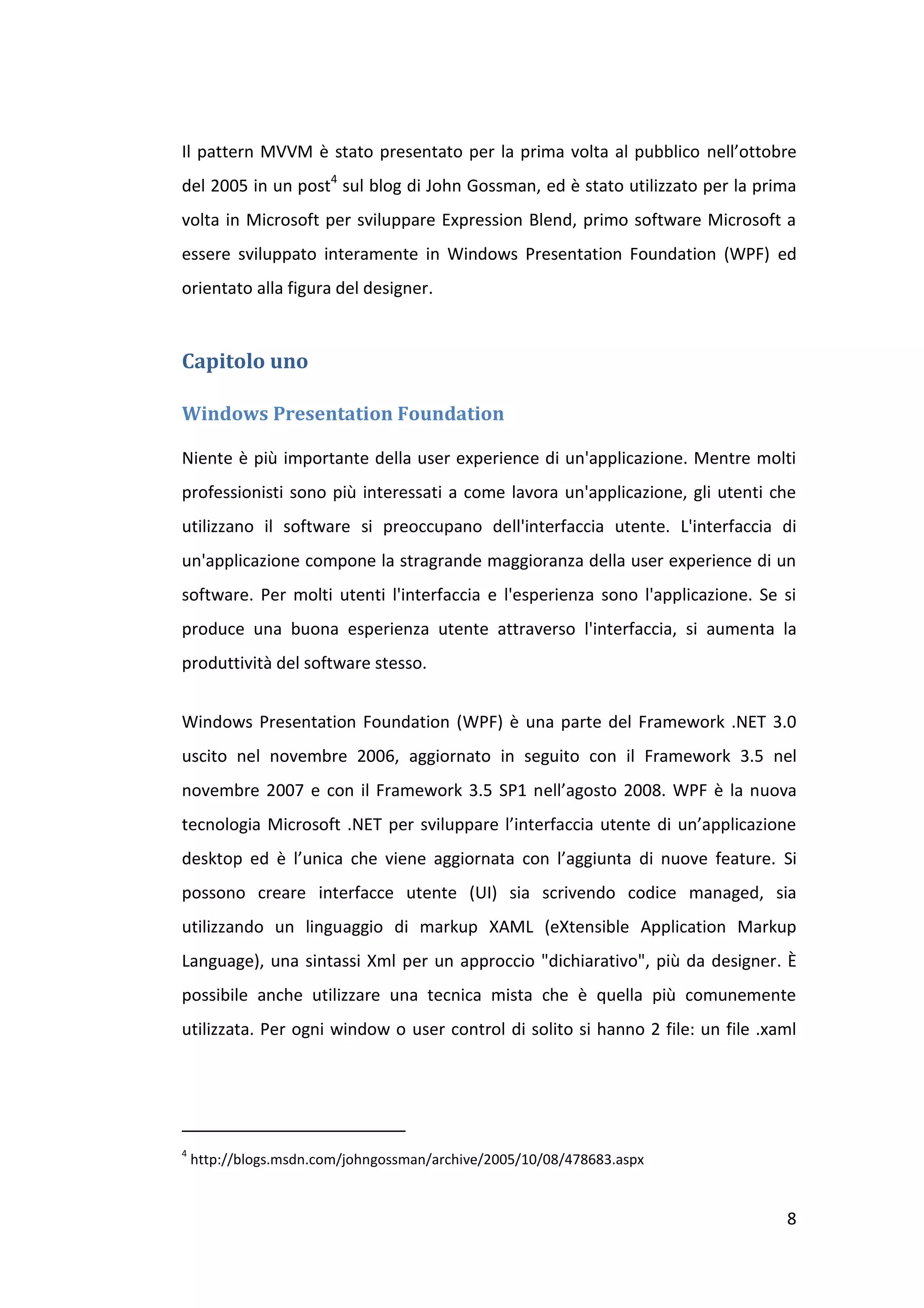 Il pattern MVVM è stato presentato per la prima volta al pubblico nell’ottobre
del 2005 in un post4 sul blog di John Gossman, ed è stato utilizzato per la prima
volta in Microsoft per sviluppare Expression Blend, primo software Microsoft a
essere sviluppato interamente in Windows Presentation Foundation (WPF) ed
orientato alla figura del designer.


Capitolo uno

Windows Presentation Foundation

Niente è più importante della user experience di un'applicazione. Mentre molti
professionisti sono più interessati a come lavora un'applicazione, gli utenti che
utilizzano il software si preoccupano dell'interfaccia utente. L'interfaccia di
un'applicazione compone la stragrande maggioranza della user experience di un
software. Per molti utenti l'interfaccia e l'esperienza sono l'applicazione. Se si
produce una buona esperienza utente attraverso l'interfaccia, si aumenta la
produttività del software stesso.


Windows Presentation Foundation (WPF) è una parte del Framework .NET 3.0
uscito nel novembre 2006, aggiornato in seguito con il Framework 3.5 nel
novembre 2007 e con il Framework 3.5 SP1 nell’agosto 2008. WPF è la nuova
tecnologia Microsoft .NET per sviluppare l’interfaccia utente di un’applicazione
desktop ed è l’unica che viene aggiornata con l’aggiunta di nuove feature. Si
possono creare interfacce utente (UI) sia scrivendo codice managed, sia
utilizzando un linguaggio di markup XAML (eXtensible Application Markup
Language), una sintassi Xml per un approccio "dichiarativo", più da designer. È
possibile anche utilizzare una tecnica mista che è quella più comunemente
utilizzata. Per ogni window o user control di solito si hanno 2 file: un file .xaml




4
    http://blogs.msdn.com/johngossman/archive/2005/10/08/478683.aspx


                                                                                 8
 