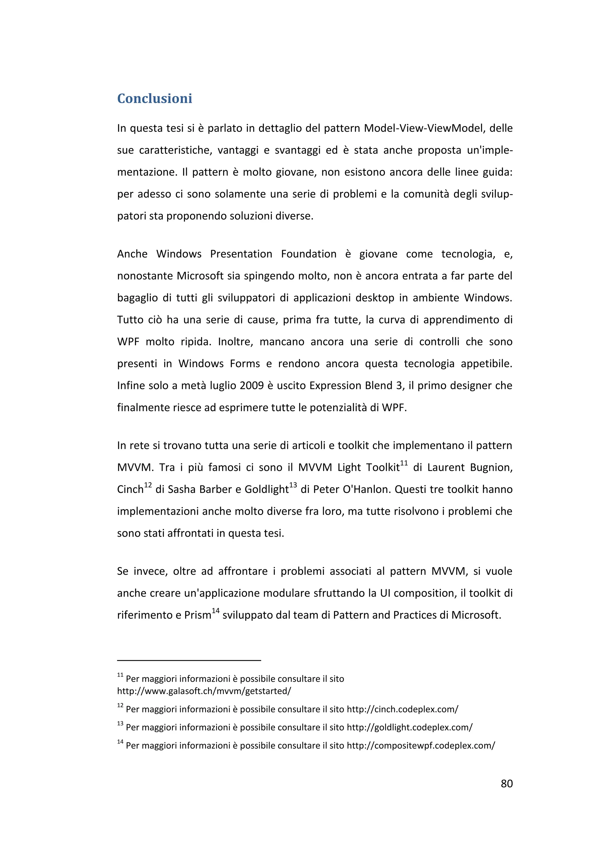 Conclusioni

In questa tesi si è parlato in dettaglio del pattern Model-View-ViewModel, delle
sue caratteristiche, vantaggi e svantaggi ed è stata anche proposta un'imple-
mentazione. Il pattern è molto giovane, non esistono ancora delle linee guida:
per adesso ci sono solamente una serie di problemi e la comunità degli svilup-
patori sta proponendo soluzioni diverse.


Anche Windows Presentation Foundation è giovane come tecnologia, e,
nonostante Microsoft sia spingendo molto, non è ancora entrata a far parte del
bagaglio di tutti gli sviluppatori di applicazioni desktop in ambiente Windows.
Tutto ciò ha una serie di cause, prima fra tutte, la curva di apprendimento di
WPF molto ripida. Inoltre, mancano ancora una serie di controlli che sono
presenti in Windows Forms e rendono ancora questa tecnologia appetibile.
Infine solo a metà luglio 2009 è uscito Expression Blend 3, il primo designer che
finalmente riesce ad esprimere tutte le potenzialità di WPF.


In rete si trovano tutta una serie di articoli e toolkit che implementano il pattern
MVVM. Tra i più famosi ci sono il MVVM Light Toolkit11 di Laurent Bugnion,
Cinch12 di Sasha Barber e Goldlight13 di Peter O'Hanlon. Questi tre toolkit hanno
implementazioni anche molto diverse fra loro, ma tutte risolvono i problemi che
sono stati affrontati in questa tesi.


Se invece, oltre ad affrontare i problemi associati al pattern MVVM, si vuole
anche creare un'applicazione modulare sfruttando la UI composition, il toolkit di
riferimento e Prism14 sviluppato dal team di Pattern and Practices di Microsoft.



11
  Per maggiori informazioni è possibile consultare il sito
http://www.galasoft.ch/mvvm/getstarted/
12
     Per maggiori informazioni è possibile consultare il sito http://cinch.codeplex.com/
13
     Per maggiori informazioni è possibile consultare il sito http://goldlight.codeplex.com/
14
     Per maggiori informazioni è possibile consultare il sito http://compositewpf.codeplex.com/


                                                                                                  80
 