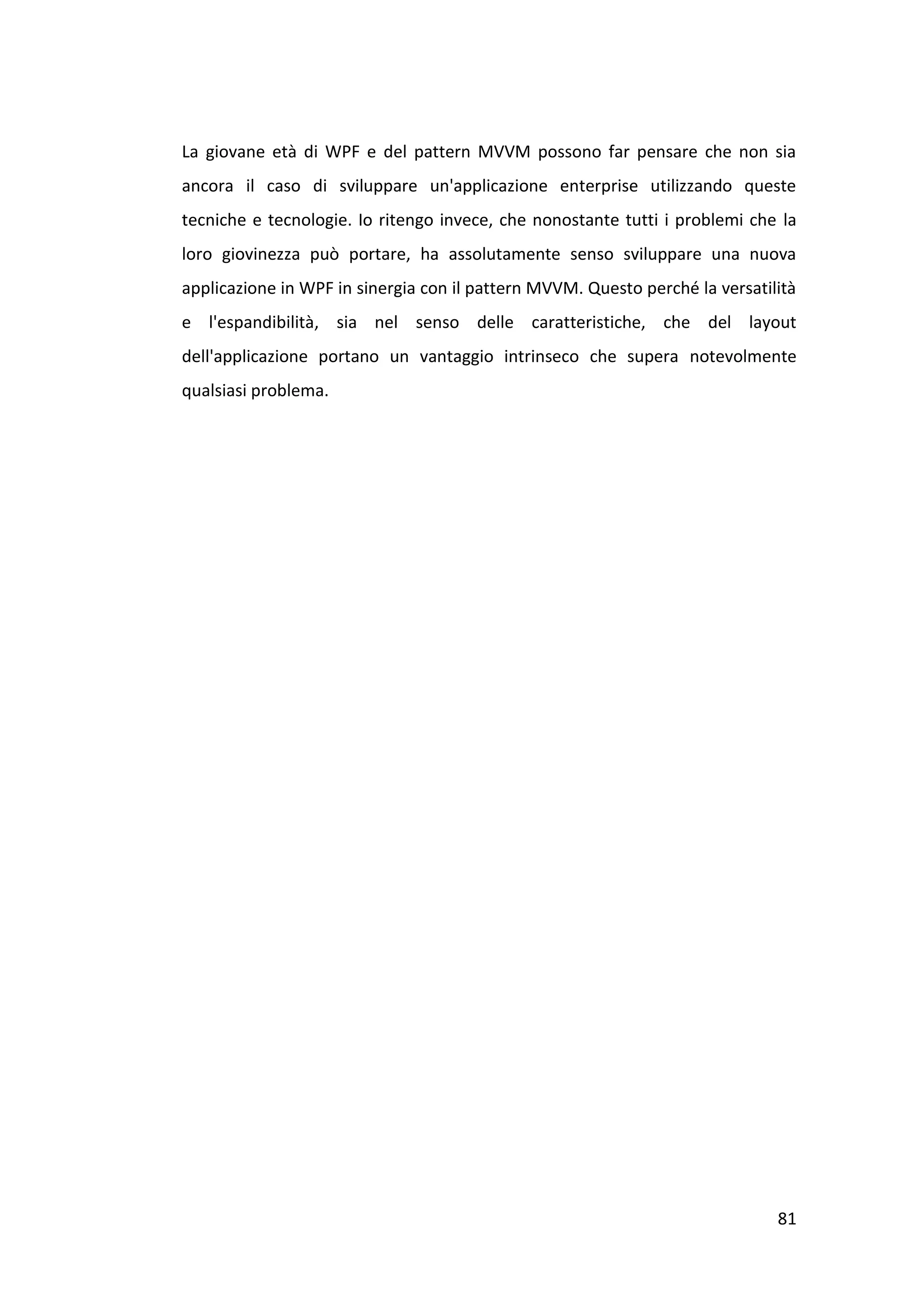 La giovane età di WPF e del pattern MVVM possono far pensare che non sia
ancora il caso di sviluppare un'applicazione enterprise utilizzando queste
tecniche e tecnologie. Io ritengo invece, che nonostante tutti i problemi che la
loro giovinezza può portare, ha assolutamente senso sviluppare una nuova
applicazione in WPF in sinergia con il pattern MVVM. Questo perché la versatilità
e l'espandibilità, sia nel senso delle caratteristiche, che del layout
dell'applicazione portano un vantaggio intrinseco che supera notevolmente
qualsiasi problema.




                                                                              81
 