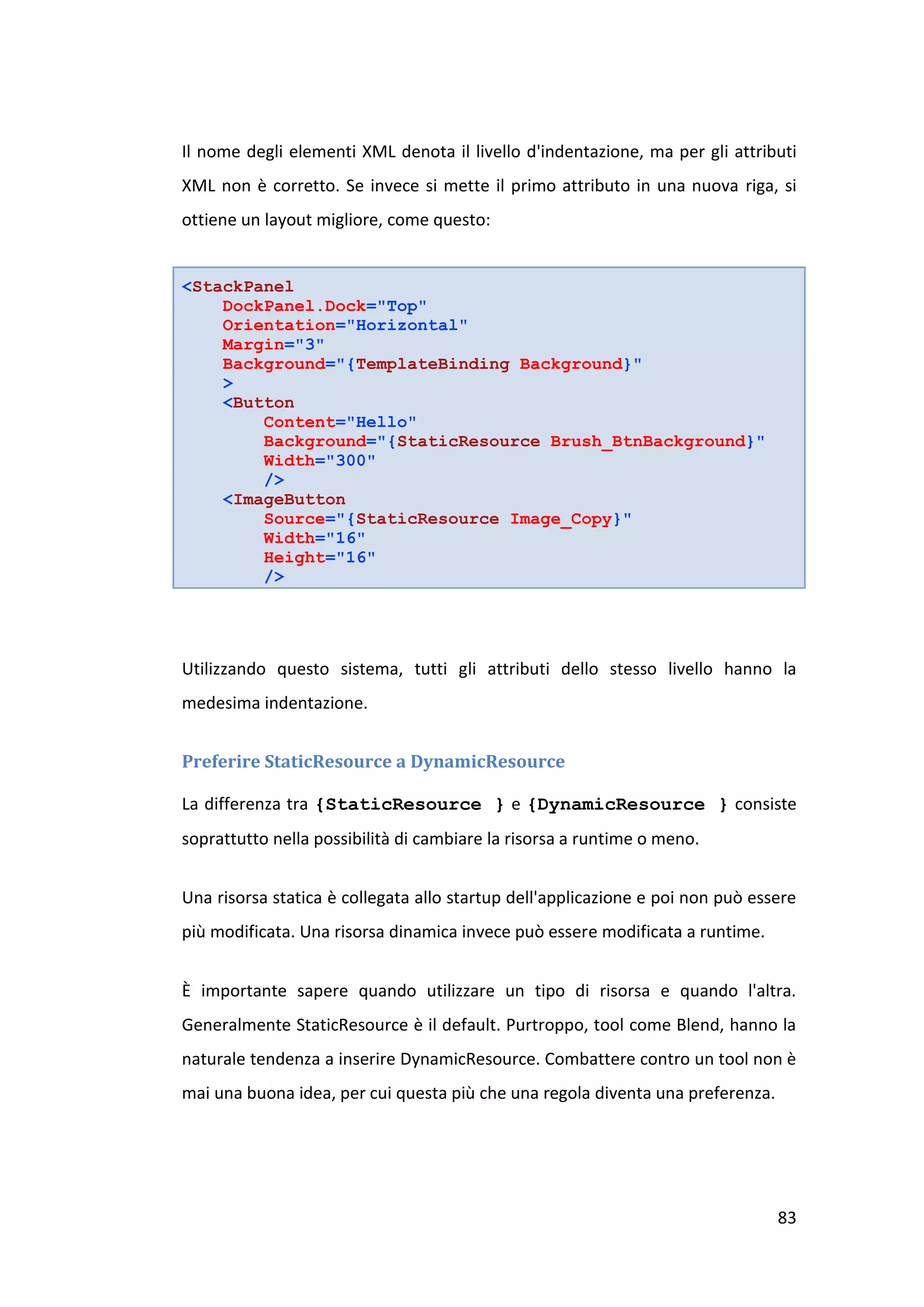 Il nome degli elementi XML denota il livello d'indentazione, ma per gli attributi
XML non è corretto. Se invece si mette il primo attributo in una nuova riga, si
ottiene un layout migliore, come questo:


<StackPanel
    DockPanel.Dock="Top"
    Orientation="Horizontal"
    Margin="3"
    Background="{TemplateBinding Background}"
    >
    <Button
        Content="Hello"
        Background="{StaticResource Brush_BtnBackground}"
        Width="300"
        />
    <ImageButton
        Source="{StaticResource Image_Copy}"
        Width="16"
        Height="16"
        />




Utilizzando questo sistema, tutti gli attributi dello stesso livello hanno la
medesima indentazione.


Preferire StaticResource a DynamicResource

La differenza tra {StaticResource } e {DynamicResource } consiste
soprattutto nella possibilità di cambiare la risorsa a runtime o meno.


Una risorsa statica è collegata allo startup dell'applicazione e poi non può essere
più modificata. Una risorsa dinamica invece può essere modificata a runtime.


È importante sapere quando utilizzare un tipo di risorsa e quando l'altra.
Generalmente StaticResource è il default. Purtroppo, tool come Blend, hanno la
naturale tendenza a inserire DynamicResource. Combattere contro un tool non è
mai una buona idea, per cui questa più che una regola diventa una preferenza.




                                                                                83
 
