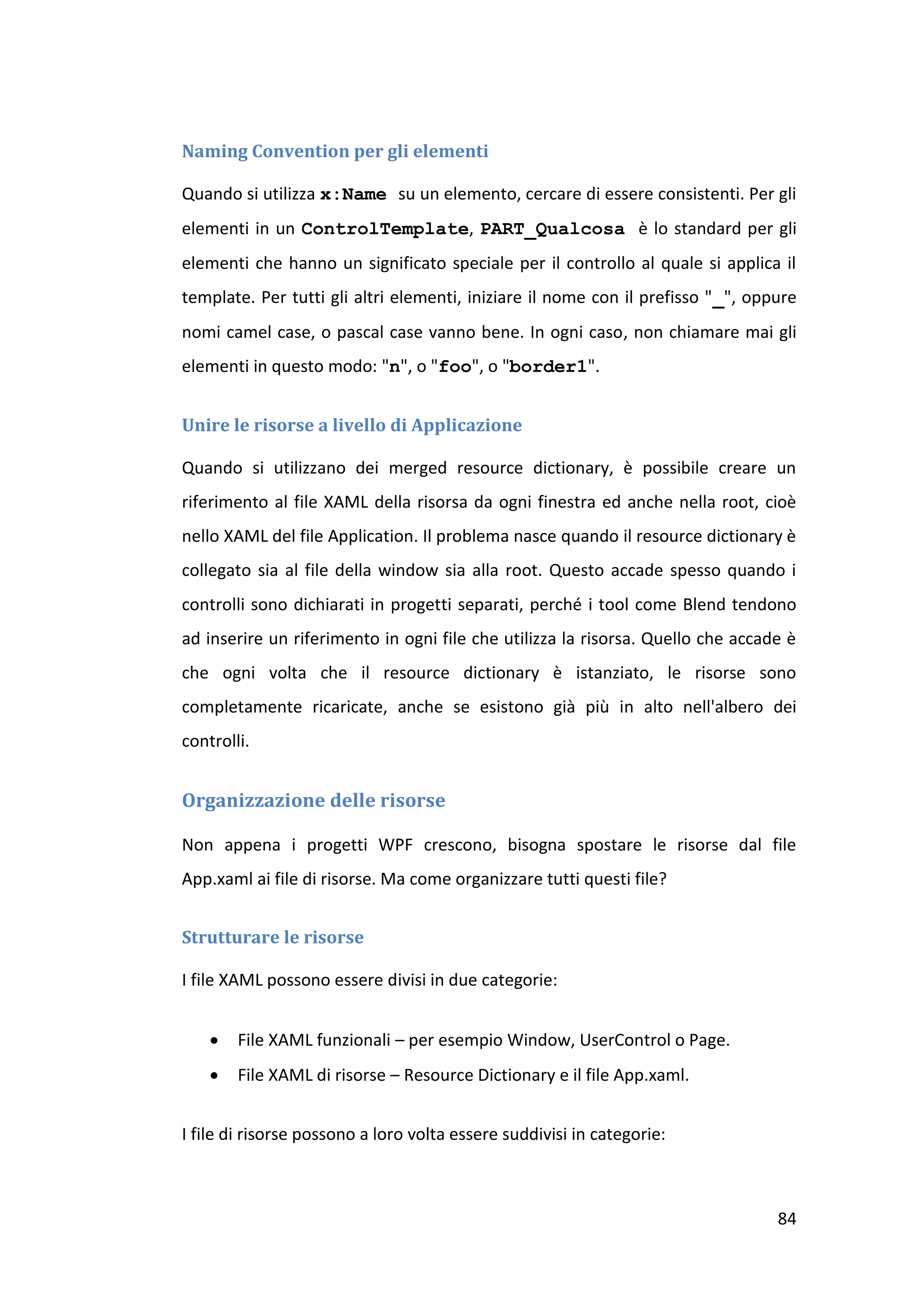 Naming Convention per gli elementi

Quando si utilizza x:Name su un elemento, cercare di essere consistenti. Per gli
elementi in un ControlTemplate, PART_Qualcosa è lo standard per gli
elementi che hanno un significato speciale per il controllo al quale si applica il
template. Per tutti gli altri elementi, iniziare il nome con il prefisso "_", oppure
nomi camel case, o pascal case vanno bene. In ogni caso, non chiamare mai gli
elementi in questo modo: "n", o "foo", o "border1".


Unire le risorse a livello di Applicazione

Quando si utilizzano dei merged resource dictionary, è possibile creare un
riferimento al file XAML della risorsa da ogni finestra ed anche nella root, cioè
nello XAML del file Application. Il problema nasce quando il resource dictionary è
collegato sia al file della window sia alla root. Questo accade spesso quando i
controlli sono dichiarati in progetti separati, perché i tool come Blend tendono
ad inserire un riferimento in ogni file che utilizza la risorsa. Quello che accade è
che ogni volta che il resource dictionary è istanziato, le risorse sono
completamente ricaricate, anche se esistono già più in alto nell'albero dei
controlli.


Organizzazione delle risorse

Non appena i progetti WPF crescono, bisogna spostare le risorse dal file
App.xaml ai file di risorse. Ma come organizzare tutti questi file?


Strutturare le risorse

I file XAML possono essere divisi in due categorie:


       File XAML funzionali – per esempio Window, UserControl o Page.
       File XAML di risorse – Resource Dictionary e il file App.xaml.


I file di risorse possono a loro volta essere suddivisi in categorie:



                                                                                 84
 