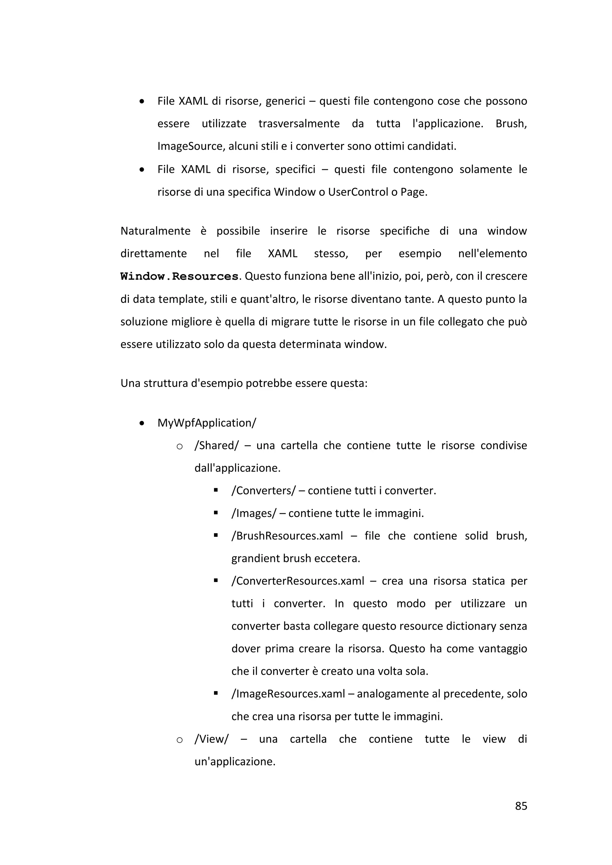    File XAML di risorse, generici – questi file contengono cose che possono
       essere utilizzate trasversalmente da tutta l'applicazione. Brush,
       ImageSource, alcuni stili e i converter sono ottimi candidati.
      File XAML di risorse, specifici – questi file contengono solamente le
       risorse di una specifica Window o UserControl o Page.


Naturalmente è possibile inserire le risorse specifiche di una window
direttamente     nel   file   XAML      stesso,    per   esempio        nell'elemento
Window.Resources. Questo funziona bene all'inizio, poi, però, con il crescere
di data template, stili e quant'altro, le risorse diventano tante. A questo punto la
soluzione migliore è quella di migrare tutte le risorse in un file collegato che può
essere utilizzato solo da questa determinata window.


Una struttura d'esempio potrebbe essere questa:


      MyWpfApplication/
           o /Shared/ – una cartella che contiene tutte le risorse condivise
               dall'applicazione.
                      /Converters/ – contiene tutti i converter.
                      /Images/ – contiene tutte le immagini.
                      /BrushResources.xaml – file che contiene solid brush,
                       grandient brush eccetera.
                      /ConverterResources.xaml – crea una risorsa statica per
                       tutti i converter. In questo modo per utilizzare un
                       converter basta collegare questo resource dictionary senza
                       dover prima creare la risorsa. Questo ha come vantaggio
                       che il converter è creato una volta sola.
                      /ImageResources.xaml – analogamente al precedente, solo
                       che crea una risorsa per tutte le immagini.
           o /View/ – una cartella che contiene tutte le view di
               un'applicazione.


                                                                                  85
 