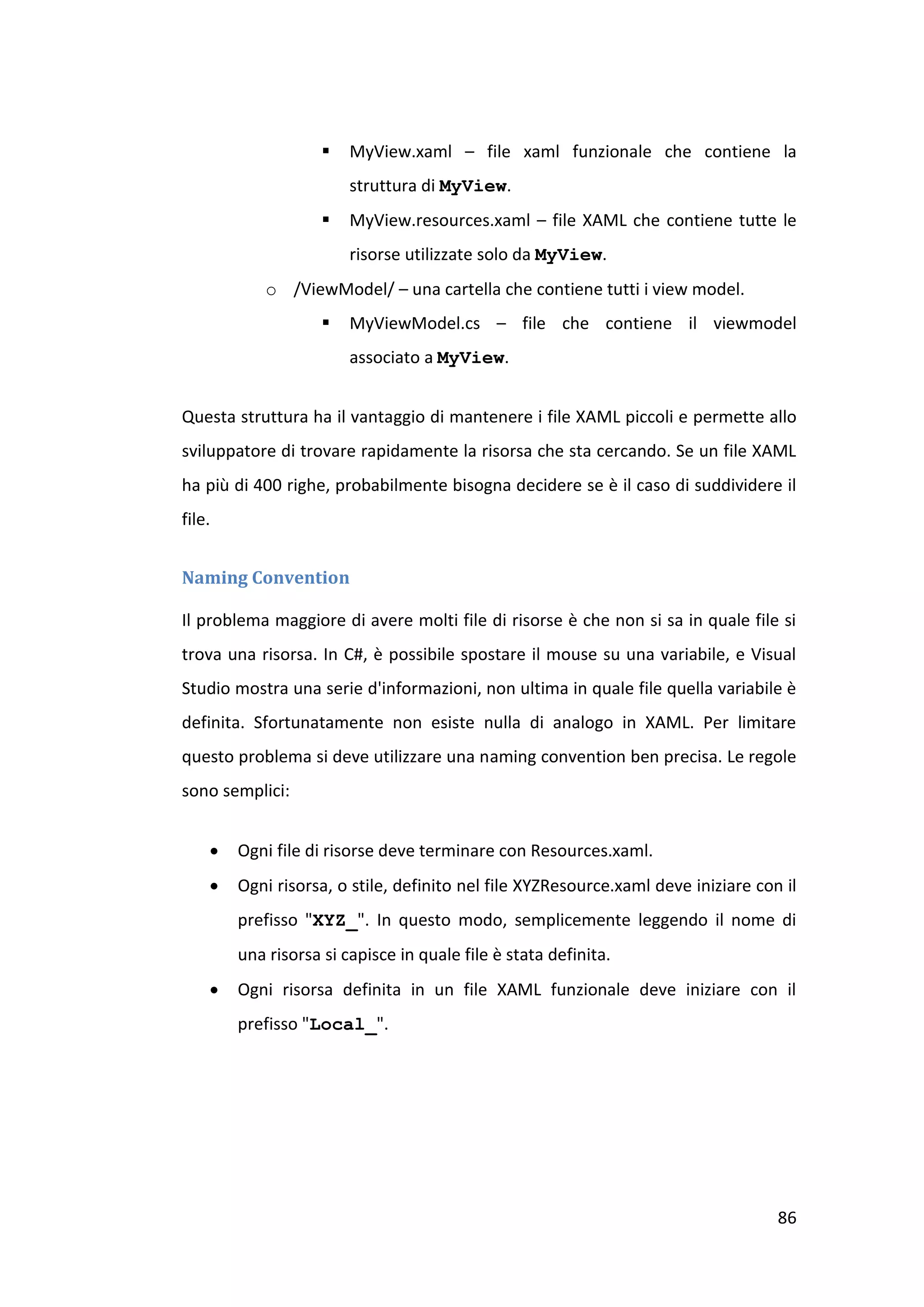    MyView.xaml – file xaml funzionale che contiene la
                        struttura di MyView.
                       MyView.resources.xaml – file XAML che contiene tutte le
                        risorse utilizzate solo da MyView.
            o /ViewModel/ – una cartella che contiene tutti i view model.
                       MyViewModel.cs – file che contiene il viewmodel
                        associato a MyView.


Questa struttura ha il vantaggio di mantenere i file XAML piccoli e permette allo
sviluppatore di trovare rapidamente la risorsa che sta cercando. Se un file XAML
ha più di 400 righe, probabilmente bisogna decidere se è il caso di suddividere il
file.


Naming Convention

Il problema maggiore di avere molti file di risorse è che non si sa in quale file si
trova una risorsa. In C#, è possibile spostare il mouse su una variabile, e Visual
Studio mostra una serie d'informazioni, non ultima in quale file quella variabile è
definita. Sfortunatamente non esiste nulla di analogo in XAML. Per limitare
questo problema si deve utilizzare una naming convention ben precisa. Le regole
sono semplici:


       Ogni file di risorse deve terminare con Resources.xaml.
       Ogni risorsa, o stile, definito nel file XYZResource.xaml deve iniziare con il
        prefisso "XYZ_". In questo modo, semplicemente leggendo il nome di
        una risorsa si capisce in quale file è stata definita.
       Ogni risorsa definita in un file XAML funzionale deve iniziare con il
        prefisso "Local_".




                                                                                   86
 