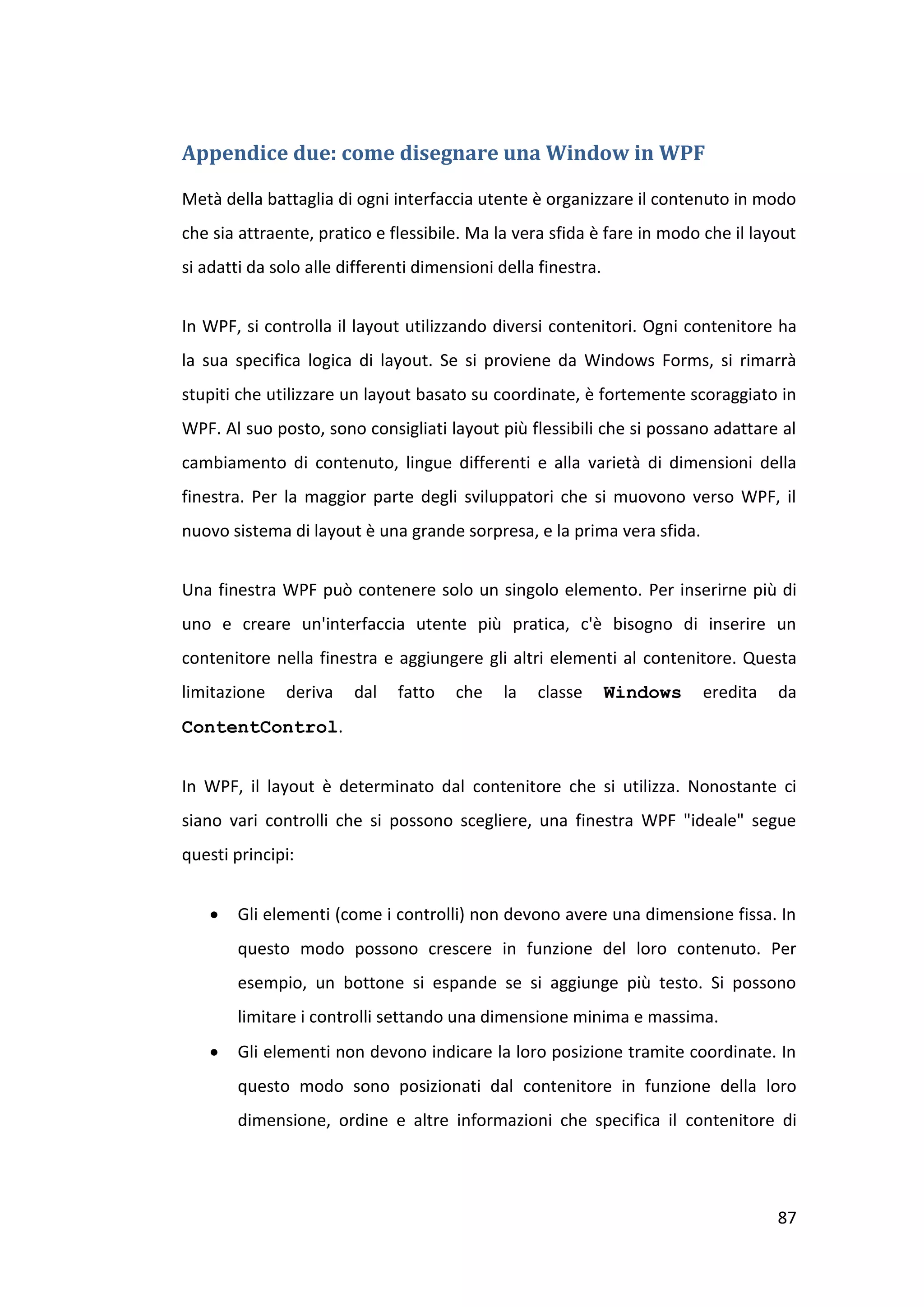 Appendice due: come disegnare una Window in WPF

Metà della battaglia di ogni interfaccia utente è organizzare il contenuto in modo
che sia attraente, pratico e flessibile. Ma la vera sfida è fare in modo che il layout
si adatti da solo alle differenti dimensioni della finestra.


In WPF, si controlla il layout utilizzando diversi contenitori. Ogni contenitore ha
la sua specifica logica di layout. Se si proviene da Windows Forms, si rimarrà
stupiti che utilizzare un layout basato su coordinate, è fortemente scoraggiato in
WPF. Al suo posto, sono consigliati layout più flessibili che si possano adattare al
cambiamento di contenuto, lingue differenti e alla varietà di dimensioni della
finestra. Per la maggior parte degli sviluppatori che si muovono verso WPF, il
nuovo sistema di layout è una grande sorpresa, e la prima vera sfida.


Una finestra WPF può contenere solo un singolo elemento. Per inserirne più di
uno e creare un'interfaccia utente più pratica, c'è bisogno di inserire un
contenitore nella finestra e aggiungere gli altri elementi al contenitore. Questa
limitazione   deriva    dal   fatto    che    la   classe      Windows   eredita   da
ContentControl.


In WPF, il layout è determinato dal contenitore che si utilizza. Nonostante ci
siano vari controlli che si possono scegliere, una finestra WPF "ideale" segue
questi principi:


      Gli elementi (come i controlli) non devono avere una dimensione fissa. In
       questo modo possono crescere in funzione del loro contenuto. Per
       esempio, un bottone si espande se si aggiunge più testo. Si possono
       limitare i controlli settando una dimensione minima e massima.
      Gli elementi non devono indicare la loro posizione tramite coordinate. In
       questo modo sono posizionati dal contenitore in funzione della loro
       dimensione, ordine e altre informazioni che specifica il contenitore di




                                                                                   87
 