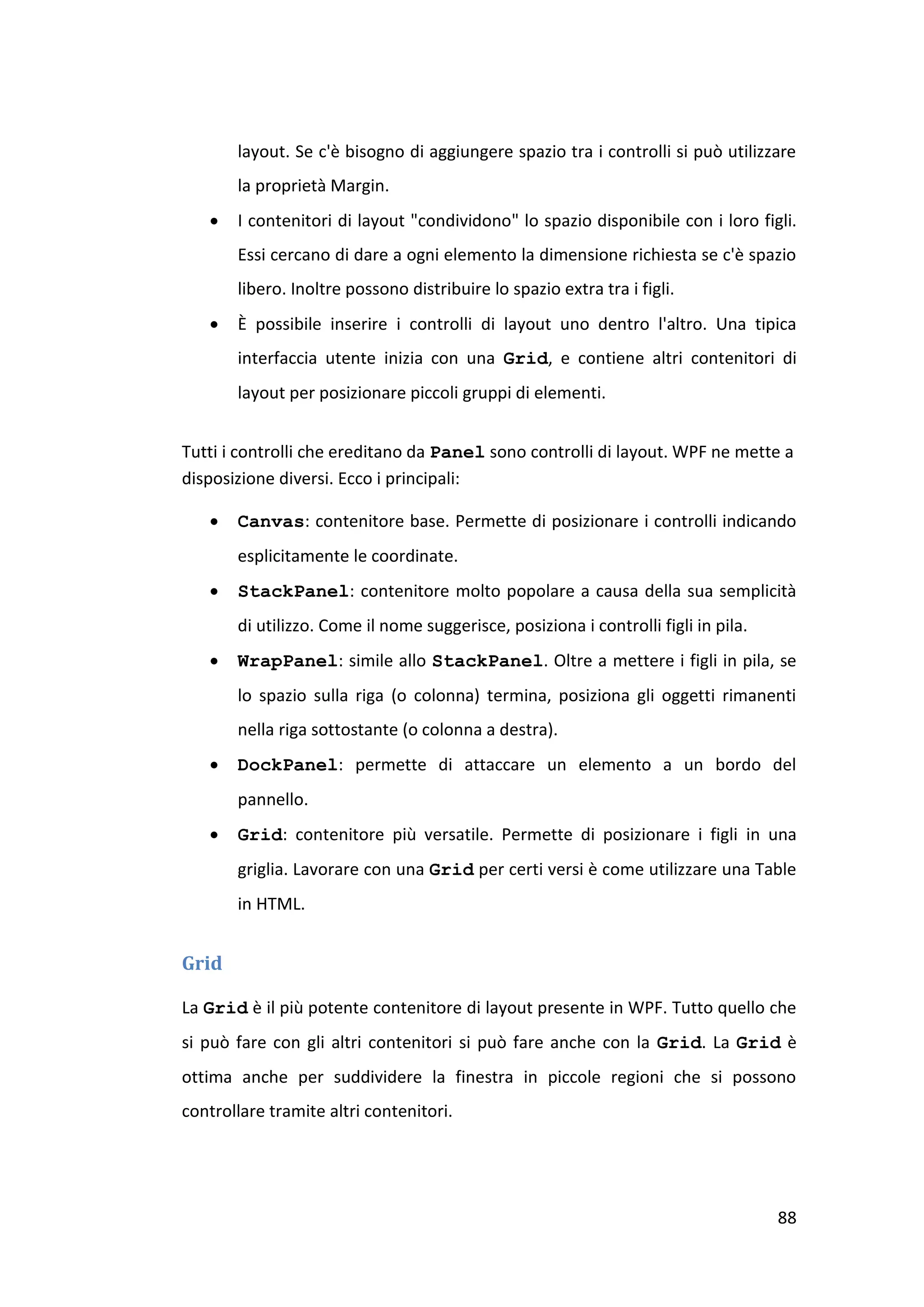 layout. Se c'è bisogno di aggiungere spazio tra i controlli si può utilizzare
       la proprietà Margin.
      I contenitori di layout "condividono" lo spazio disponibile con i loro figli.
       Essi cercano di dare a ogni elemento la dimensione richiesta se c'è spazio
       libero. Inoltre possono distribuire lo spazio extra tra i figli.
      È possibile inserire i controlli di layout uno dentro l'altro. Una tipica
       interfaccia utente inizia con una Grid, e contiene altri contenitori di
       layout per posizionare piccoli gruppi di elementi.


Tutti i controlli che ereditano da Panel sono controlli di layout. WPF ne mette a
disposizione diversi. Ecco i principali:

      Canvas: contenitore base. Permette di posizionare i controlli indicando
       esplicitamente le coordinate.
      StackPanel: contenitore molto popolare a causa della sua semplicità
       di utilizzo. Come il nome suggerisce, posiziona i controlli figli in pila.
      WrapPanel: simile allo StackPanel. Oltre a mettere i figli in pila, se
       lo spazio sulla riga (o colonna) termina, posiziona gli oggetti rimanenti
       nella riga sottostante (o colonna a destra).
      DockPanel: permette di attaccare un elemento a un bordo del
       pannello.
      Grid: contenitore più versatile. Permette di posizionare i figli in una
       griglia. Lavorare con una Grid per certi versi è come utilizzare una Table
       in HTML.


Grid

La Grid è il più potente contenitore di layout presente in WPF. Tutto quello che
si può fare con gli altri contenitori si può fare anche con la Grid. La Grid è
ottima anche per suddividere la finestra in piccole regioni che si possono
controllare tramite altri contenitori.




                                                                                    88
 