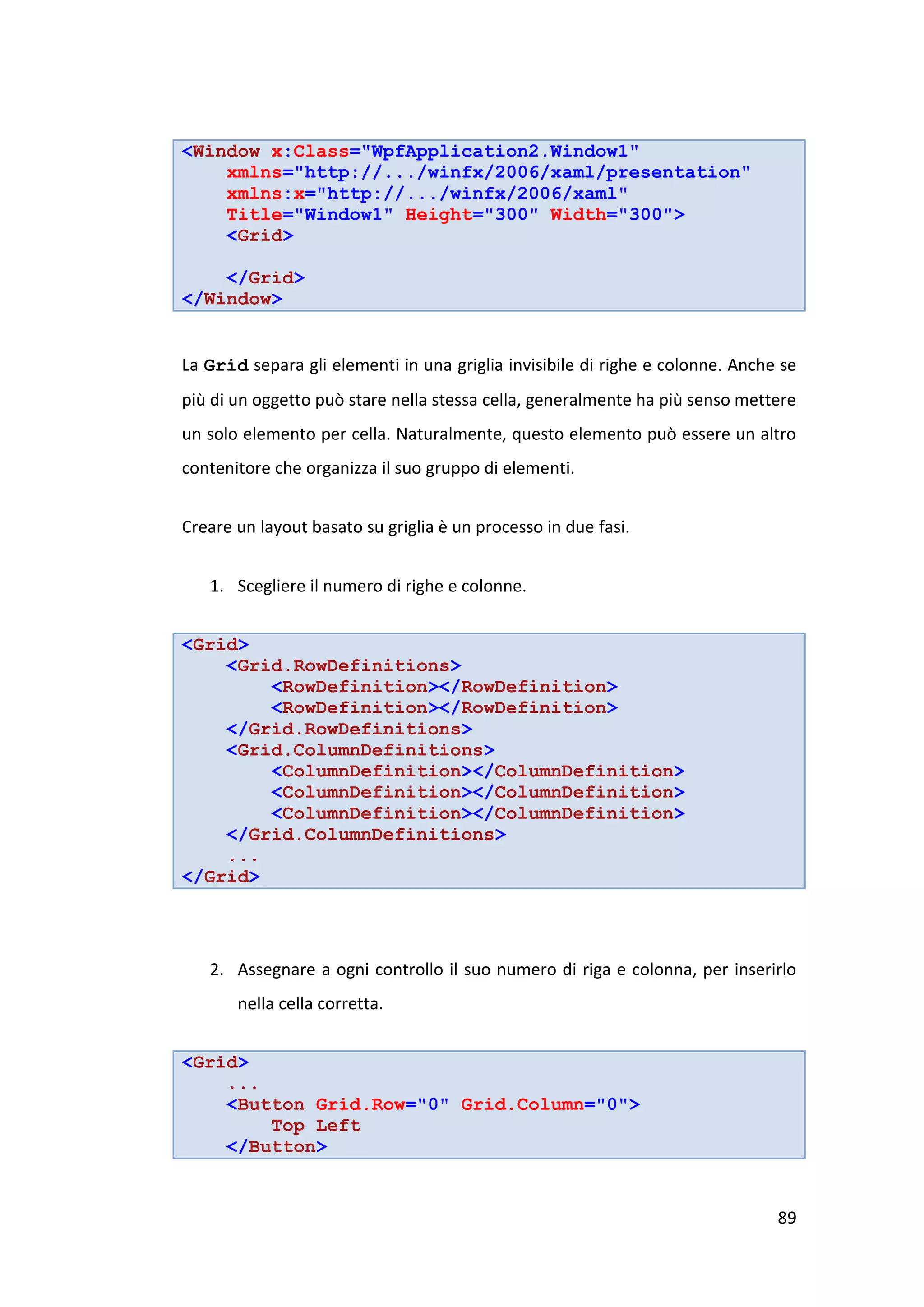 <Window x:Class="WpfApplication2.Window1"
    xmlns="http://.../winfx/2006/xaml/presentation"
    xmlns:x="http://.../winfx/2006/xaml"
    Title="Window1" Height="300" Width="300">
    <Grid>

    </Grid>
</Window>


La Grid separa gli elementi in una griglia invisibile di righe e colonne. Anche se
più di un oggetto può stare nella stessa cella, generalmente ha più senso mettere
un solo elemento per cella. Naturalmente, questo elemento può essere un altro
contenitore che organizza il suo gruppo di elementi.


Creare un layout basato su griglia è un processo in due fasi.


   1. Scegliere il numero di righe e colonne.


<Grid>
    <Grid.RowDefinitions>
        <RowDefinition></RowDefinition>
        <RowDefinition></RowDefinition>
    </Grid.RowDefinitions>
    <Grid.ColumnDefinitions>
        <ColumnDefinition></ColumnDefinition>
        <ColumnDefinition></ColumnDefinition>
        <ColumnDefinition></ColumnDefinition>
    </Grid.ColumnDefinitions>
    ...
</Grid>




   2. Assegnare a ogni controllo il suo numero di riga e colonna, per inserirlo
       nella cella corretta.


<Grid>
    ...
    <Button Grid.Row="0" Grid.Column="0">
        Top Left
    </Button>


                                                                               89
 