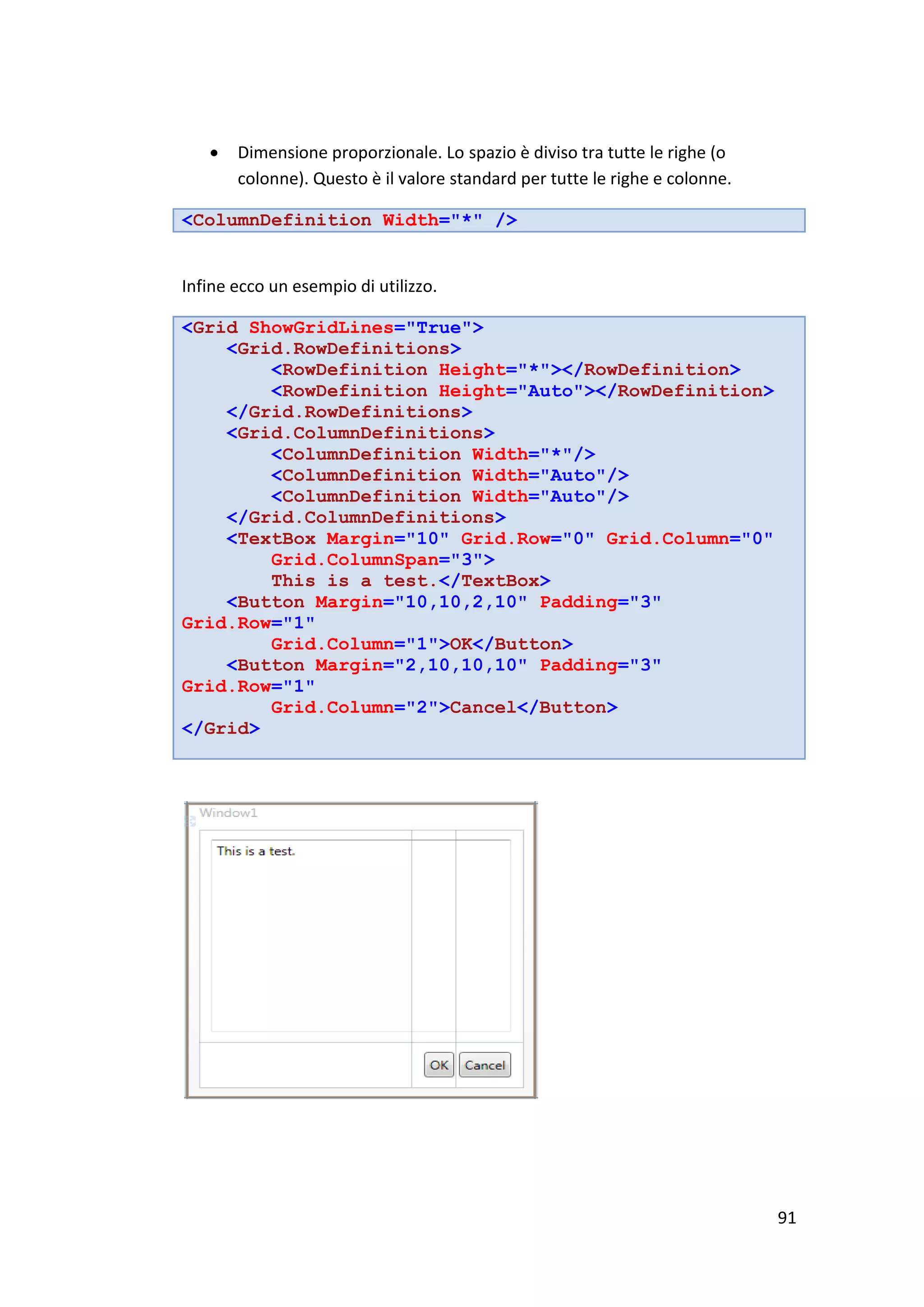    Dimensione proporzionale. Lo spazio è diviso tra tutte le righe (o
       colonne). Questo è il valore standard per tutte le righe e colonne.

<ColumnDefinition Width="*" />


Infine ecco un esempio di utilizzo.

<Grid ShowGridLines="True">
    <Grid.RowDefinitions>
        <RowDefinition Height="*"></RowDefinition>
        <RowDefinition Height="Auto"></RowDefinition>
    </Grid.RowDefinitions>
    <Grid.ColumnDefinitions>
        <ColumnDefinition Width="*"/>
        <ColumnDefinition Width="Auto"/>
        <ColumnDefinition Width="Auto"/>
    </Grid.ColumnDefinitions>
    <TextBox Margin="10" Grid.Row="0" Grid.Column="0"
        Grid.ColumnSpan="3">
        This is a test.</TextBox>
    <Button Margin="10,10,2,10" Padding="3"
Grid.Row="1"
        Grid.Column="1">OK</Button>
    <Button Margin="2,10,10,10" Padding="3"
Grid.Row="1"
        Grid.Column="2">Cancel</Button>
</Grid>




                                                                             91
 