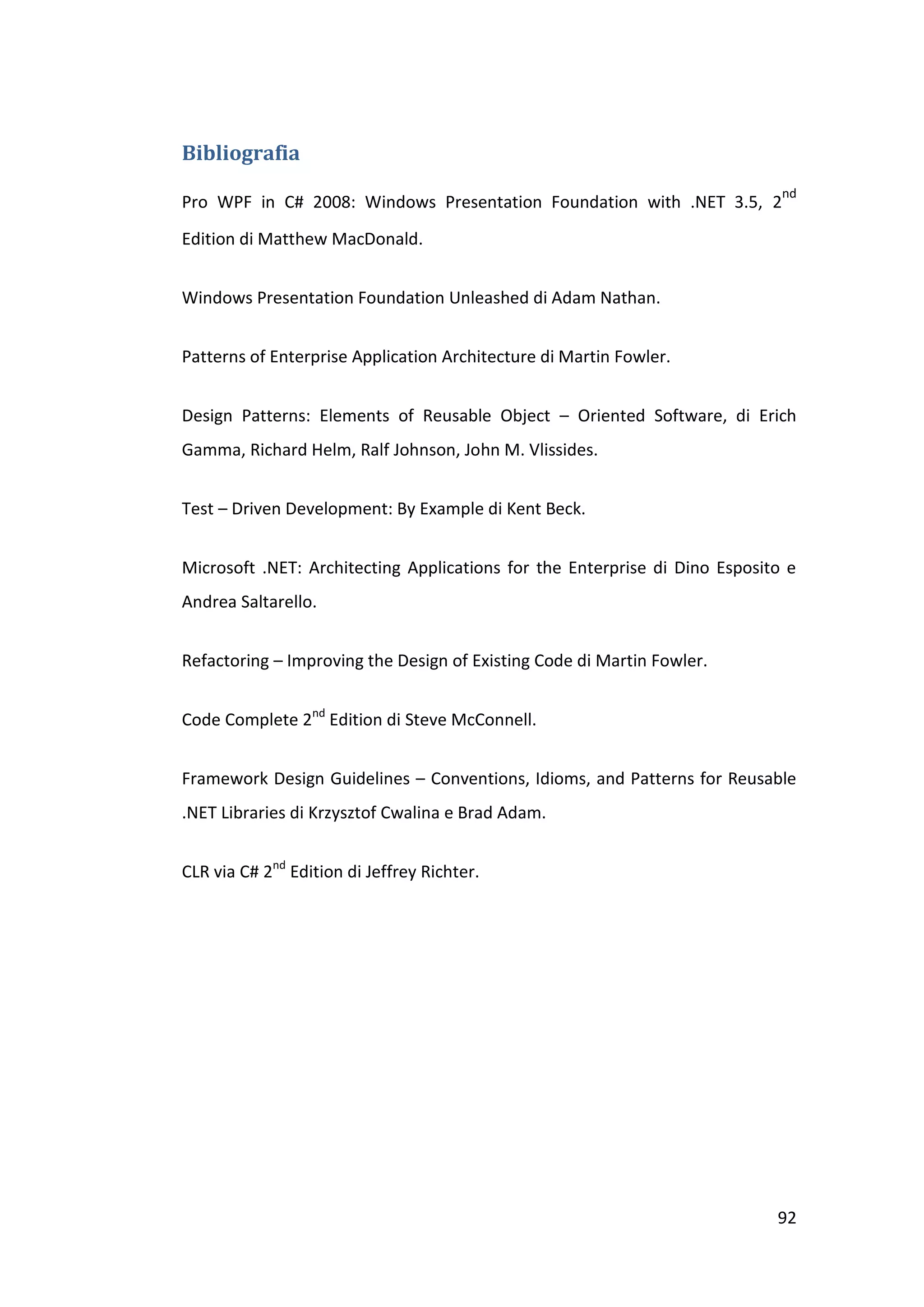 Bibliografia
                                                                             nd
Pro WPF in C# 2008: Windows Presentation Foundation with .NET 3.5, 2
Edition di Matthew MacDonald.


Windows Presentation Foundation Unleashed di Adam Nathan.


Patterns of Enterprise Application Architecture di Martin Fowler.


Design Patterns: Elements of Reusable Object – Oriented Software, di Erich
Gamma, Richard Helm, Ralf Johnson, John M. Vlissides.


Test – Driven Development: By Example di Kent Beck.


Microsoft .NET: Architecting Applications for the Enterprise di Dino Esposito e
Andrea Saltarello.


Refactoring – Improving the Design of Existing Code di Martin Fowler.


Code Complete 2nd Edition di Steve McConnell.


Framework Design Guidelines – Conventions, Idioms, and Patterns for Reusable
.NET Libraries di Krzysztof Cwalina e Brad Adam.


CLR via C# 2nd Edition di Jeffrey Richter.




                                                                            92
 