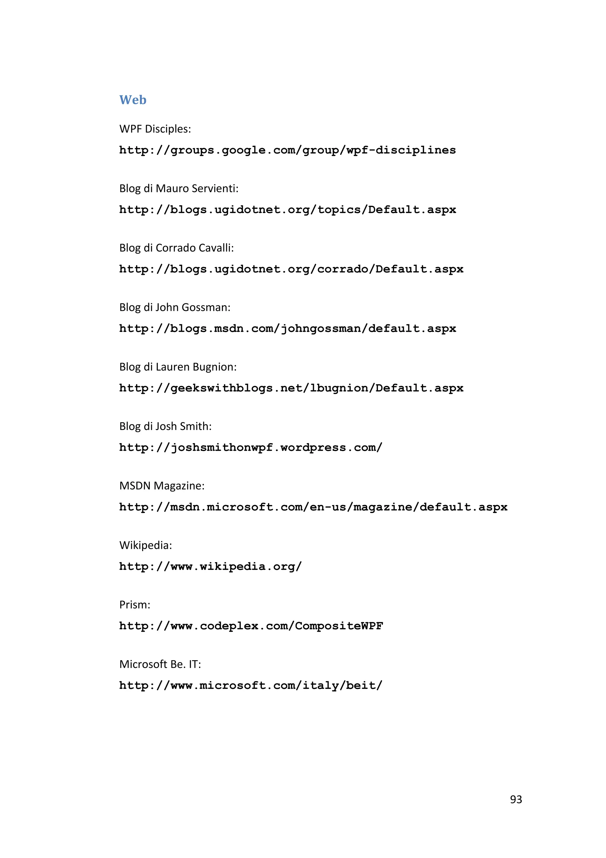 Web

WPF Disciples:
http://groups.google.com/group/wpf-disciplines


Blog di Mauro Servienti:
http://blogs.ugidotnet.org/topics/Default.aspx


Blog di Corrado Cavalli:
http://blogs.ugidotnet.org/corrado/Default.aspx


Blog di John Gossman:
http://blogs.msdn.com/johngossman/default.aspx


Blog di Lauren Bugnion:
http://geekswithblogs.net/lbugnion/Default.aspx


Blog di Josh Smith:
http://joshsmithonwpf.wordpress.com/


MSDN Magazine:
http://msdn.microsoft.com/en-us/magazine/default.aspx


Wikipedia:
http://www.wikipedia.org/


Prism:
http://www.codeplex.com/CompositeWPF


Microsoft Be. IT:
http://www.microsoft.com/italy/beit/




                                                        93
 