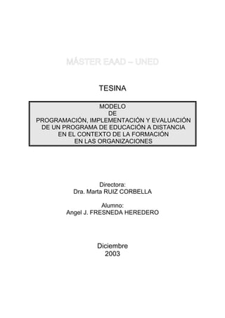 TESINA

                 MODELO
                   DE
PROGRAMACIÓN, IMPLEMENTACIÓN Y EVALUACIÓN
 DE UN PROGRAMA DE EDUCACIÓN A DISTANCIA
     EN EL CONTEXTO DE LA FORMACIÓN
          EN LAS ORGANIZACIONES




                  Directora:
         Dra. Marta RUIZ CORBELLA

                    Alumno:
        Angel J. FRESNEDA HEREDERO




                Diciembre
                  2003
 