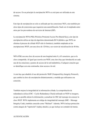 de acceso. En un principio la encriptación WPA se creó para ser utilizada en este
sistema.



Este tipo de encriptación no solo es utilizado por las conexiones WiFi, sino también por
otros tipos de conexiones que requieren una autentificación. Suele ser el empleado entre
otros por los proveedores de servicios de Internet (ISP).


La encriptación WPA-PSK (Wireless Protected Access Pre-Shared Key), este tipo de
encriptación utiliza un tipo de algoritmo denominado RC4 (debido a que WPA no
elimina el proceso de cifrado WEP sólo lo fortalece), también empleado en las
encriptaciones WEP, con una clave de 128 bits y un vector de inicialización de 48 bits.




WPA-PSK usa una clave de acceso de una longitud entre 8 y 63 caracteres, que es la
clave compartida. Al igual que ocurría con WEP, esta clave hay que introducirla en cada
una de las estaciones y puntos de acceso de la red inalámbrica. Cualquier estación que
se identifique con esta contraseña, tiene acceso a la red.



A esto hay que añadirle el uso del protocolo TKIP (Temporal Key Integrity Protocol),
que cambia la clave de encriptación dinámicamente, a medida que utilizamos esa
conexión.




También mejora la integridad de la información cifrada. La comprobación de
redundancia cíclica (CRC - Cyclic Redundancy Check) utilizado en WEP es inseguro,
ya que es posible alterar la información y actualizar la CRC del mensaje sin conocer la
clave WEP. WPA implementa un código de integridad del mensaje (MIC - Message
Integrity Code), también conocido como "Michael". Además, WPA incluye protección
contra ataques de "repetición" (replay attacks), ya que incluye un contador de tramas.




AUTENTICACIÓN
 