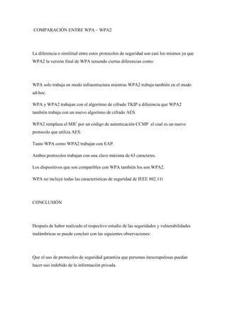 COMPARACIÓN ENTRE WPA – WPA2




La diferencia o similitud entre estos protocolos de seguridad son casi los mismos ya que
WPA2 la versión final de WPA teniendo ciertas diferencias como:




WPA solo trabaja en modo infraestructura mientras WPA2 trabaja también en el modo
ad-hoc.

WPA y WPA2 trabajan con el algoritmo de cifrado TKIP a diferencia que WPA2
también trabaja con un nuevo algoritmo de cifrado AES.

WPA2 remplaza el MIC por un código de autenticación CCMP el cual es un nuevo
protocolo que utiliza AES.

Tanto WPA como WPA2 trabajan con EAP.

Ambos protocolos trabajan con una clave máxima de 63 caracteres.

Los dispositivos que son compatibles con WPA también los son WPA2.

WPA no incluye todas las características de seguridad de IEEE 802.11i




CONCLUSIÓN




Después de haber realizado el respectivo estudio de las seguridades y vulnerabilidades
inalámbricas se puede concluir con las siguientes observaciones:




Que el uso de protocolos de seguridad garantiza que personas inescrupulosas puedan
hacer uso indebido de la información privada.
 