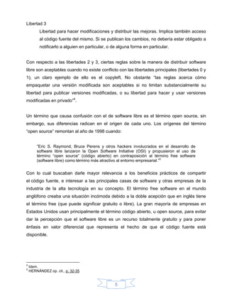 Libertad 3
         Libertad para hacer modificaciones y distribuir las mejoras. Implica también acceso
         al código fuente del mismo. Si se publican los cambios, no debería estar obligado a
         notificarlo a alguien en particular, o de alguna forma en particular.


Con respecto a las libertades 2 y 3, ciertas reglas sobre la manera de distribuir software
libre son aceptables cuando no existe conflicto con las libertades principales (libertades 0 y
1), un claro ejemplo de ello es el copyleft. No obstante “las reglas acerca cómo
empaquetar una versión modificada son aceptables si no limitan substancialmente su
libertad para publicar versiones modificadas, o su libertad para hacer y usar versiones
modificadas en privado”4.


Un término que causa confusión con el de software libre es el término open source, sin
embargo, sus diferencias radican en el origen de cada uno. Los orígenes del término
“open source” remontan al año de 1998 cuando:


        ”Eric S. Raymond, Bruce Perens y otros hackers involucrados en el desarrollo de
        software libre lanzaron la Open Software Initiative (OSI) y propusieron el uso de
        término “open source” (código abierto) en contraposición al término free software
        (software libre) como término más atractivo al entorno empresarial.”5


Con lo cual buscaban darle mayor relevancia a los beneficios prácticos de compartir
el código fuente, e interesar a las principales casas de software y otras empresas de la
industria de la alta tecnología en su concepto. El término free software en el mundo
anglófono creaba una situación incómoda debido a la doble acepción que en inglés tiene
el término free (que puede significar gratuito o libre). La gran mayoría de empresas en
Estados Unidos usan principalmente el término código abierto, u open source, para evitar
dar la percepción que el software libre es un recurso totalmente gratuito y para poner
énfasis en valor diferencial que representa el hecho de que el código fuente está
disponible.




4
    Idem.
5
    HERNÁNDEZ op. cit., p. 32-35


                                                 5
 
