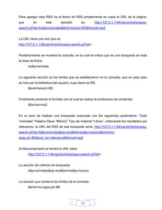 Para agregar este RSS ha el lector de RSS simplemente se copia la URL de la página,
que       en       este        ejemplo       es:       http://127.0.1.1:84/cgi-bin/koha/opac-
search.pl?idx=kw&q=animales&limit=branch:RD&format=rss2


La URL tiene una raíz que es:
http://127.0.1.1:84/cgi-bin/koha/opac-search.pl?idx=


Posteriormente se muestra la consulta, en la cual se indica que es una búsqueda en toda
la base de Koha:
      kw&q=animals


La siguiente sección es los límites que se establecieron en la consulta, que en este caso
se hizo por la biblioteca del usuario, cuya clave es RD:
      &limit=branch:RD


Finalmente presenta el formato con el cual se realiza la sindicación de contenido:
      &format=rss2


En el caso de realizar una búsqueda avanzada con los siguientes parámetros: Título
“animales” Palabra Clave “México” Tipo de material “Libros”, ordenando los resultados por
relevancia, la URL del RSS de esa búsqueda sería: http://127.0.1.1:84/cgi-bin/koha/opac-
search.pl?idx=ti&q=animales&op=and&idx=kw&q=mexico&limit=mc-
itype,phr:BK&sort_by=relevance&format=rss2


Al descomponerla se tendrá la URL base:
      http://127.0.1.1:84/cgi-bin/koha/opac-search.pl?idx=


La sección de criterios de búsqueda:
      ti&q=animales&op=and&idx=kw&q=mexico


La sección que contiene los límites de la consulta:
      &limit=mc-itype,phr:BK




                                             98
 