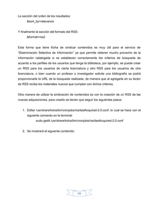 La sección del orden de los resultados:
      &sort_by=relevance


Y finalmente la sección del formato del RSS:
      &format=rss2


Esta forma que tiene Koha de sindicar contenidos es muy útil para el servicio de
“Diseminación Selectiva de Información” ya que permite obtener mucho provecho de la
información catalogada si se establecen correctamente los criterios de búsqueda de
acuerdo a los perfiles de los usuarios que tenga la biblioteca, por ejemplo, se puede crear
un RSS para los usuarios de cierta licenciatura y otro RSS para los usuarios de otra
licenciatura, o bien cuando un profesor o investigador solicite una bibliografía se podrá
proporcionarle la URL de la búsqueda realizada, de manera que al agregarla en su lector
de RSS reciba los materiales nuevos que cumplan con dichos criterios.


Otra manera de utilizar la sindicación de contenidos es con la creación de un RSS de las
nuevas adquisiciones, para crearlo se tienen que seguir los siguientes pasos:


   1. Editar /usr/share/koha/bin/cronjobs/rss/lastAcquired-2.0.conf, lo cual se hace con el
      siguiente comando en la terminal:
             sudo gedit /usr/share/koha/bin/cronjobs/rss/lastAcquired-2.0.conf


   2. Se mostrará el siguiente contenido:




                                            99
 