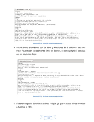 Ilustración 50: Sindicar contenidos en Koha, 3


3. Se actualizará el contenido con los datos y direcciones de la biblioteca, para una
   mejor visualización se recomienda omitir los acentos, en este ejemplo se actualiza
   con los siguientes datos:




                         Ilustración 51: Sindicar contenidos en Koha, 4




4. Se tendrá especial atención en la línea “output” ya que es la que indica donde se
   actualizará el RSS.




                                             100
 
