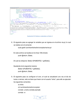Ilustración 53: Sindicar contenidos en Koha, 6




8. El siguiente paso es agregar la variable que se ingresa en el archivo rss.pl, lo cual
   se realiza con el comando:
         sudo gedit /usr/share/koha/bin/cronjobs/rss/rss.pl


   En este archivo se localiza en la línea 108 el texto:
         push @return, $data;


   Al cual se antepone: $data->{PUBDATE} = getDate();


   Quedando de la siguiente manera:
         $data->{PUBDATE} = getDate();
         push @return, $data;


9. El siguiente paso es configurar el cron, el cual se actualizará una vez al día de
   lunes a viernes, esto se tiene que hacer con el usuario “koha”, para ello se ejecutan
   los siguientes comandos:
         su koha
         cd /usr/share/koha/bin/cronjobs/
         crontab -u koha crontab.example
         crontab –e


                                            102
 