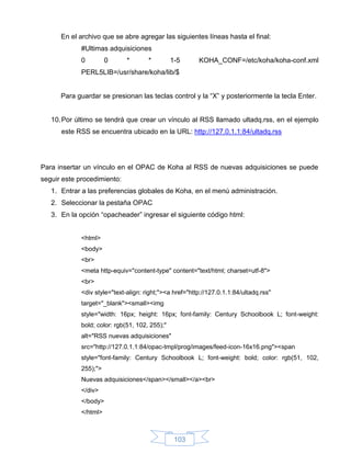 En el archivo que se abre agregar las siguientes líneas hasta el final:
             #Ultimas adquisiciones
             0         0      *       *         1-5      KOHA_CONF=/etc/koha/koha-conf.xml
             PERL5LIB=/usr/share/koha/lib/$


      Para guardar se presionan las teclas control y la “X” y posteriormente la tecla Enter.


   10. Por último se tendrá que crear un vínculo al RSS llamado ultadq.rss, en el ejemplo
      este RSS se encuentra ubicado en la URL: http://127.0.1.1:84/ultadq.rss




Para insertar un vínculo en el OPAC de Koha al RSS de nuevas adquisiciones se puede
seguir este procedimiento:
   1. Entrar a las preferencias globales de Koha, en el menú administración.
   2. Seleccionar la pestaña OPAC
   3. En la opción “opacheader” ingresar el siguiente código html:


             <html>
             <body>
             <br>
             <meta http-equiv="content-type" content="text/html; charset=utf-8">
             <br>
             <div style="text-align: right;"><a href="http://127.0.1.1:84/ultadq.rss"
             target="_blank"><small><img
             style="width: 16px; height: 16px; font-family: Century Schoolbook L; font-weight:
             bold; color: rgb(51, 102, 255);"
             alt="RSS nuevas adquisiciones"
             src="http://127.0.1.1:84/opac-tmpl/prog/images/feed-icon-16x16.png"><span
             style="font-family: Century Schoolbook L; font-weight: bold; color: rgb(51, 102,
             255);">
             Nuevas adquisiciones</span></small></a><br>
             </div>
             </body>
             </html>



                                                 103
 