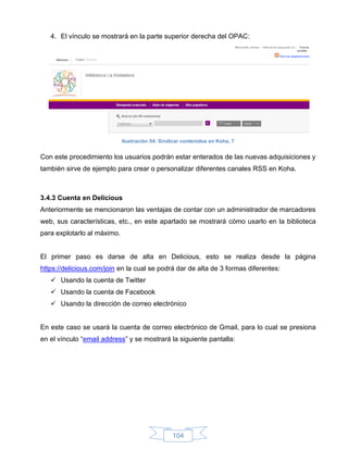 4. El vínculo se mostrará en la parte superior derecha del OPAC:




                             Ilustración 54: Sindicar contenidos en Koha, 7


Con este procedimiento los usuarios podrán estar enterados de las nuevas adquisiciones y
también sirve de ejemplo para crear o personalizar diferentes canales RSS en Koha.



3.4.3 Cuenta en Delicious
Anteriormente se mencionaron las ventajas de contar con un administrador de marcadores
web, sus características, etc., en este apartado se mostrará cómo usarlo en la biblioteca
para explotarlo al máximo.


El primer paso es darse de alta en Delicious, esto se realiza desde la página
https://delicious.com/join en la cual se podrá dar de alta de 3 formas diferentes:
    Usando la cuenta de Twitter
    Usando la cuenta de Facebook
    Usando la dirección de correo electrónico


En este caso se usará la cuenta de correo electrónico de Gmail, para lo cual se presiona
en el vínculo “email address” y se mostrará la siguiente pantalla:




                                                 104
 