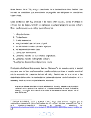 Bruce Perens, de la OSI y antiguo coordinador de la distribución de Linux Debian, creó
una lista de condiciones que debe cumplir un programa para ser poder ser considerado
Open Source.


Estas condiciones son muy similares y, de hecho están basadas, en las directrices de
software libre de Debian, también son aplicables a cualquier programa que sea software
libre y pueden ayudarnos a matizar sus implicaciones.


    1. Libre distribución.
    2. Código fuente.
    3. Trabajos derivados.
    4. Integridad del código de fuente original.
    5. No discriminación contra personas o grupos.
    6. No discriminación contra usos.
    7. Distribución de la licencia.
    8. La licencia no debe ser específica de un producto.
    9. La licencia no debe restringir otro software.
    10. La licencia debe ser tecnológicamente neutra.


En síntesis, el software libre concede diversas "libertades" a los usuarios, como: el uso del
programa para los fines que fue creado o con el propósito que desee el usuario; permite el
estudio completo del programa (incluido el código fuente) para su adecuación a las
necesidades individuales; la distribución de copias del software con la finalidad de darlo a
conocer y de alcanzar una mayor cobertura; asimismo:


      ”busca que este se enriquezca con las experiencias de uso y mejoras que propongan
      los beneficiarios, la difusión de las mejoras y modificaciones que se hayan realizado al
      sistema, y con esto, su constante adaptación a las necesidades que surgen con el
      paso del tiempo.”6




6
   ARRIOLA NAVARRETE, Óscar y BUTRÓN YÁÑEZ, Katya, 2008. Sistemas integrales para la
automatización de bibliotecas basados en software libre. En: ACIMED [En línea]. diciembre 2008. Vol. 18,
no. 6.       [Consulta 16 mayo 2012].         Disponible     en     impreso    y     electrónico     en:
http://scielo.sld.cu/scielo.php?script=sci_arttext&pid=S1024-94352008001200009&lng=es&nrm=iso&tlng=es
p. 5


                                                   6
 