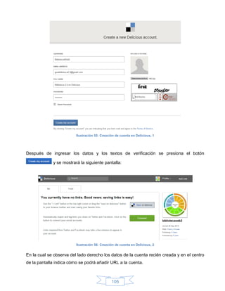 Ilustración 55: Creación de cuenta en Delicious, 1




Después de ingresar los datos y los textos de verificación se presiona el botón

             y se mostrará la siguiente pantalla:




                         Ilustración 56: Creación de cuenta en Delicious, 2


En la cual se observa del lado derecho los datos de la cuenta recién creada y en el centro
de la pantalla indica cómo se podrá añadir URL a la cuenta.



                                               105
 