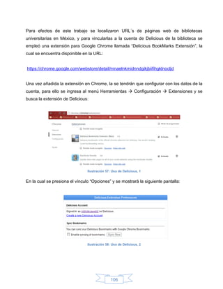 Para efectos de este trabajo se localizaron URL´s de páginas web de bibliotecas
universitarias en México, y para vincularlas a la cuenta de Delicious de la biblioteca se
empleó una extensión para Google Chrome llamada “Delicious BookMarks Extensión”, la
cual se encuentra disponible en la URL:


https://chrome.google.com/webstore/detail/mnaelnkmidnndgikjbiifihgklnocljd


Una vez añadida la extensión en Chrome, la se tendrán que configurar con los datos de la
cuenta, para ello se ingresa al menú Herramientas  Configuración  Extensiones y se
busca la extensión de Delicious:




                                Ilustración 57: Uso de Delicious, 1


En la cual se presiona el vínculo “Opciones” y se mostrará la siguiente pantalla:




                                Ilustración 58: Uso de Delicious, 2




                                               106
 