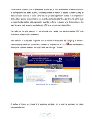 En la cual se observa que al tener estar activos en el sitio de Delicious la extensión toma
la configuración de dicha cuenta, en esta pantalla al marcar la casilla “Entable Xining of
BookMarks se activará el botón “Zinc No”, lo que esta operación realiza es la importación
de los sitios que se encuentran en los favoritos del explorador Google Chrome, por lo cual
se recomienda realizar esta operación cuando se haya realizado una depuración de los
favoritos y se esté seguros que todas las URL´s se encuentran disponibles.


Para efectos de este ejemplo no se activará esta casilla y se localizarán las URL´s de
bibliotecas universitarias en México.


Para realizar la búsqueda se podrá usar el motor de búsqueda de Google y al entrar a

cada página y confirmar su utilidad y relevancia se presiona el icono    que se encuentra
en la parte superior derecha del explorador web Google Chrome:




                                Ilustración 59: Uso de Delicious, 3




Al pulsar el icono se mostrará la siguiente pantalla, en la cual se agregan los datos
correspondientes:



                                               107
 