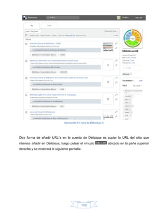 Ilustración 61: Uso de Delicious, 5




Otra forma de añadir URL´s en la cuenta de Delicious es copiar la URL del sitio que
interesa añadir en Delicious, luego pulsar el vínculo                 ubicado en la parte superior
derecha y se mostrará la siguiente pantalla:




                                               109
 