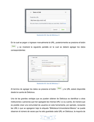 Ilustración 62: Uso de Delicious, 6




En la cual se pegan o ingresan manualmente la URL, posteriormente se presiona el botón

       y se mostrará la siguiente pantalla en la cual se deberá agregar los datos
correspondientes:




                                Ilustración 63: Uso de Delicious, 7



Al termina de agregar los datos se presiona el botón                  y la URL estará disponible
desde la cuenta de Delicious.


Una de las grandes ventajas que se pueden obtener de Delicious es identificar a otras
instituciones o personas que han agregado las mismas URL´s a su cuenta, de manera que
es posible crear una comunidad de usuarios en esta herramienta, por ejemplo, revisando
las URL´s que se agregaron bajo la etiqueta “Biblioteca+Universitaria+Mexico” se puede
observar el número de veces que ha sido guardada cada URL en Delicious, la mayoría de


                                               110
 