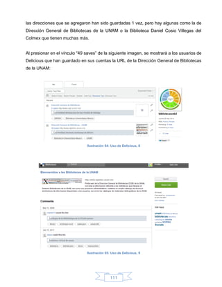 las direcciones que se agregaron han sido guardadas 1 vez, pero hay algunas como la de
Dirección General de Bibliotecas de la UNAM o la Biblioteca Daniel Cosio Villegas del
Colmex que tienen muchas más.


Al presionar en el vínculo “49 saves” de la siguiente imagen, se mostrará a los usuarios de
Delicious que han guardado en sus cuentas la URL de la Dirección General de Bibliotecas
de la UNAM:




                               Ilustración 64: Uso de Delicious, 8




                               Ilustración 65: Uso de Delicious, 9




                                              111
 