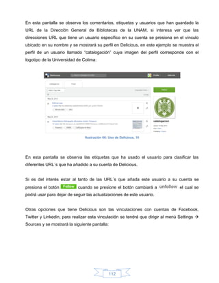 En esta pantalla se observa los comentarios, etiquetas y usuarios que han guardado la
URL de la Dirección General de Bibliotecas de la UNAM, si interesa ver que las
direcciones URL que tiene un usuario específico en su cuenta se presiona en el vínculo
ubicado en su nombre y se mostrará su perfil en Delicious, en este ejemplo se muestra el
perfil de un usuario llamado “catalogación” cuya imagen del perfil corresponde con el
logotipo de la Universidad de Colima:




                               Ilustración 66: Uso de Delicious, 10




En esta pantalla se observa las etiquetas que ha usado el usuario para clasificar las
diferentes URL´s que ha añadido a su cuenta de Delicious.


Si es del interés estar al tanto de las URL´s que añada este usuario a su cuenta se
presiona el botón          cuando se presione el botón cambiará a                el cual se
podrá usar para dejar de seguir las actualizaciones de este usuario.


Otras opciones que tiene Delicious son las vinculaciones con cuentas de Facebook,
Twitter y Linkedin, para realizar esta vinculación se tendrá que dirigir al menú Settings 
Sources y se mostrará la siguiente pantalla:




                                              112
 