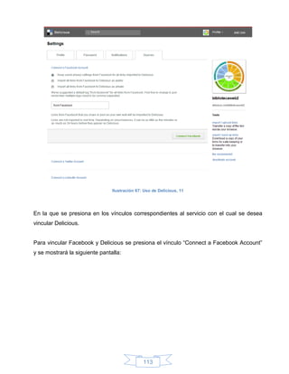 Ilustración 67: Uso de Delicious, 11




En la que se presiona en los vínculos correspondientes al servicio con el cual se desea
vincular Delicious.


Para vincular Facebook y Delicious se presiona el vínculo “Connect a Facebook Account”
y se mostrará la siguiente pantalla:




                                               113
 
