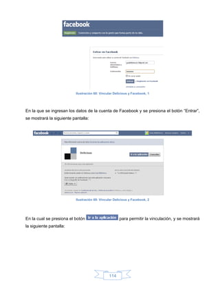 Ilustración 68: Vincular Delicious y Facebook, 1




En la que se ingresan los datos de la cuenta de Facebook y se presiona el botón “Entrar”,
se mostrará la siguiente pantalla:




                           Ilustración 69: Vincular Delicious y Facebook, 2




En la cual se presiona el botón                        para permitir la vinculación, y se mostrará
la siguiente pantalla:




                                                114
 
