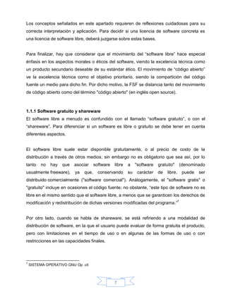 Los conceptos señalados en este apartado requieren de reflexiones cuidadosas para su
correcta interpretación y aplicación. Para decidir si una licencia de software concreta es
una licencia de software libre, deberá juzgarse sobre estas bases.


Para finalizar, hay que considerar que el movimiento del “software libre” hace especial
énfasis en los aspectos morales o éticos del software, viendo la excelencia técnica como
un producto secundario deseable de su estándar ético. El movimiento de “código abierto”
ve la excelencia técnica como el objetivo prioritario, siendo la compartición del código
fuente un medio para dicho fin. Por dicho motivo, la FSF se distancia tanto del movimiento
de código abierto como del término "código abierto" (en inglés open source).



1.1.1 Software gratuito y shareware
El software libre a menudo es confundido con el llamado “software gratuito”, o con el
“shareware”. Para diferenciar si un software es libre o gratuito se debe tener en cuenta
diferentes aspectos.


El software libre suele estar disponible gratuitamente, o al precio de costo de la
distribución a través de otros medios; sin embargo no es obligatorio que sea así, por lo
tanto     no   hay   que   asociar     software   libre   a    "software   gratuito"     (denominado
usualmente freeware),      ya   que,     conservando      su    carácter   de   libre,    puede   ser
distribuido comercialmente ("software comercial"). Análogamente, el "software gratis" o
"gratuito" incluye en ocasiones el código fuente; no obstante, “este tipo de software no es
libre en el mismo sentido que el software libre, a menos que se garanticen los derechos de
modificación y redistribución de dichas versiones modificadas del programa.”7


Por otro lado, cuando se habla de shareware, se está refiriendo a una modalidad de
distribución de software, en la que el usuario puede evaluar de forma gratuita el producto,
pero con limitaciones en el tiempo de uso o en algunas de las formas de uso o con
restricciones en las capacidades finales.



7
    SISTEMA OPERATIVO GNU Op. cit.



                                                  7
 