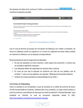 Se ingresan los datos de la cuenta en Twitter y se presiona el botón                            y se
mostrará la siguiente pantalla:




                             Ilustración 74: Vincular Delicious y Twitter, 3




Con lo cual se termina el proceso de vinculación de Delicious con Twitter y Facebook, de
ahora en adelante cuando se ingrese en un vínculo en cualquiera de estas redes sociales
se mostrará en Delicious con la etiqueta correspondiente.


Recomendaciones para la asignación de etiquetas:
    Al usar las etiquetas no incluir acentos u otros signos de puntuación, a menos que
       se considere realmente necesario.
    Las etiquetas deben ser asignadas de manera clara y precisa
    En caso de que sea la etiqueta se conforme por más de una palabra usar el
       símbolo “+” para unir las palabras, por ejemplo: “Biblioteca+Universitaria+Mexico
    Verificar de manera periódica la disponibilidad de las URL´s



3.4.4 Crear un Podcasting
Crear un podcast no es complicado, lo que se necesita es un editor de archivos de audio,
el más recomendado es Audacity, software libre muy completo y un lugar donde publicar o
subir los archivos, para efectos de esta guía se usará la extensión “Podcast Manager” para
instalarla   en   Joomla!,    la    cual      se     encuentra        disponible   desde   la   URL:
http://www.babdev.com/extensions/podcast-manager


                                                   117
 